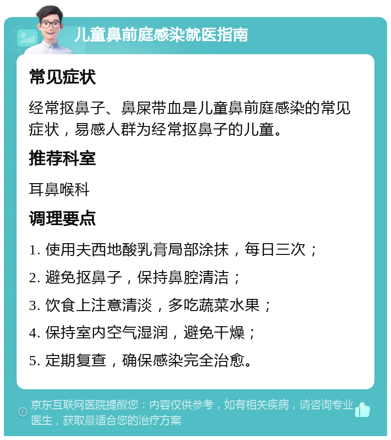 儿童鼻前庭感染就医指南 常见症状 经常抠鼻子、鼻屎带血是儿童鼻前庭感染的常见症状，易感人群为经常抠鼻子的儿童。 推荐科室 耳鼻喉科 调理要点 1. 使用夫西地酸乳膏局部涂抹，每日三次； 2. 避免抠鼻子，保持鼻腔清洁； 3. 饮食上注意清淡，多吃蔬菜水果； 4. 保持室内空气湿润，避免干燥； 5. 定期复查，确保感染完全治愈。