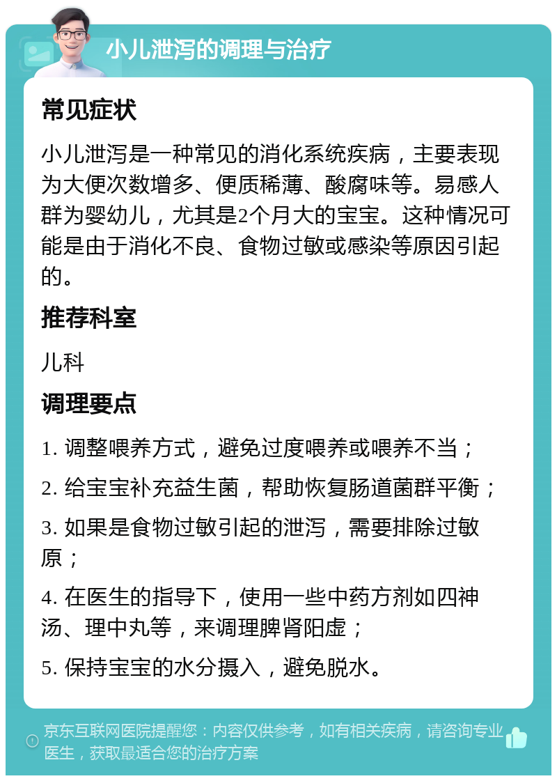 小儿泄泻的调理与治疗 常见症状 小儿泄泻是一种常见的消化系统疾病，主要表现为大便次数增多、便质稀薄、酸腐味等。易感人群为婴幼儿，尤其是2个月大的宝宝。这种情况可能是由于消化不良、食物过敏或感染等原因引起的。 推荐科室 儿科 调理要点 1. 调整喂养方式，避免过度喂养或喂养不当； 2. 给宝宝补充益生菌，帮助恢复肠道菌群平衡； 3. 如果是食物过敏引起的泄泻，需要排除过敏原； 4. 在医生的指导下，使用一些中药方剂如四神汤、理中丸等，来调理脾肾阳虚； 5. 保持宝宝的水分摄入，避免脱水。