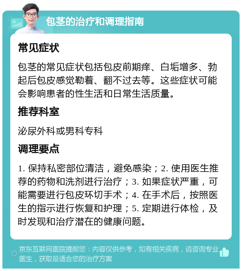 包茎的治疗和调理指南 常见症状 包茎的常见症状包括包皮前期痒、白垢增多、勃起后包皮感觉勒着、翻不过去等。这些症状可能会影响患者的性生活和日常生活质量。 推荐科室 泌尿外科或男科专科 调理要点 1. 保持私密部位清洁，避免感染；2. 使用医生推荐的药物和洗剂进行治疗；3. 如果症状严重，可能需要进行包皮环切手术；4. 在手术后，按照医生的指示进行恢复和护理；5. 定期进行体检，及时发现和治疗潜在的健康问题。