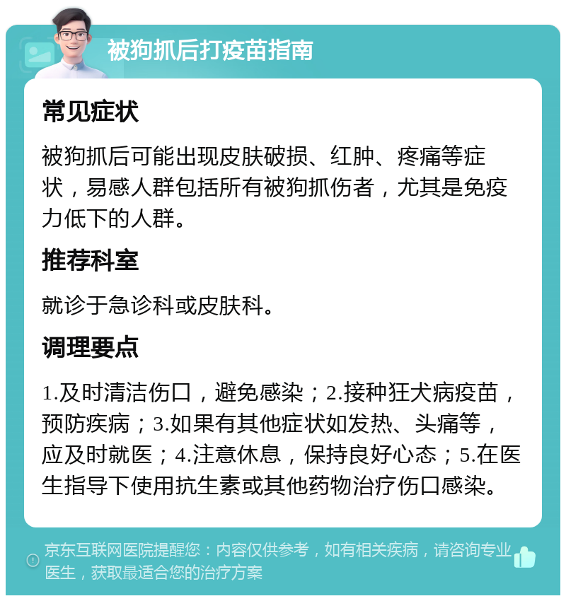 被狗抓后打疫苗指南 常见症状 被狗抓后可能出现皮肤破损、红肿、疼痛等症状，易感人群包括所有被狗抓伤者，尤其是免疫力低下的人群。 推荐科室 就诊于急诊科或皮肤科。 调理要点 1.及时清洁伤口，避免感染；2.接种狂犬病疫苗，预防疾病；3.如果有其他症状如发热、头痛等，应及时就医；4.注意休息，保持良好心态；5.在医生指导下使用抗生素或其他药物治疗伤口感染。