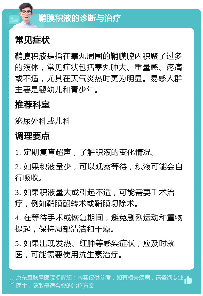 鞘膜积液的诊断与治疗 常见症状 鞘膜积液是指在睾丸周围的鞘膜腔内积聚了过多的液体，常见症状包括睾丸肿大、重量感、疼痛或不适，尤其在天气炎热时更为明显。易感人群主要是婴幼儿和青少年。 推荐科室 泌尿外科或儿科 调理要点 1. 定期复查超声，了解积液的变化情况。 2. 如果积液量少，可以观察等待，积液可能会自行吸收。 3. 如果积液量大或引起不适，可能需要手术治疗，例如鞘膜翻转术或鞘膜切除术。 4. 在等待手术或恢复期间，避免剧烈运动和重物提起，保持局部清洁和干燥。 5. 如果出现发热、红肿等感染症状，应及时就医，可能需要使用抗生素治疗。