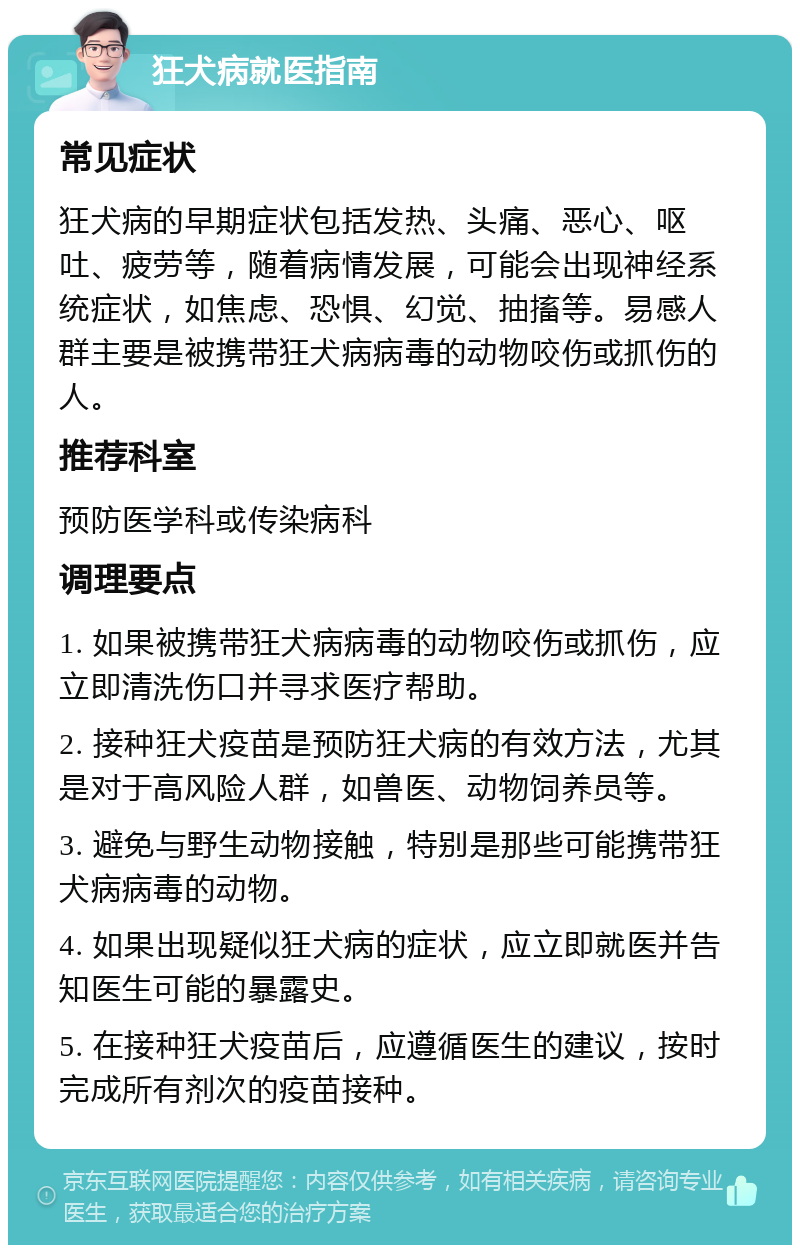 狂犬病就医指南 常见症状 狂犬病的早期症状包括发热、头痛、恶心、呕吐、疲劳等，随着病情发展，可能会出现神经系统症状，如焦虑、恐惧、幻觉、抽搐等。易感人群主要是被携带狂犬病病毒的动物咬伤或抓伤的人。 推荐科室 预防医学科或传染病科 调理要点 1. 如果被携带狂犬病病毒的动物咬伤或抓伤，应立即清洗伤口并寻求医疗帮助。 2. 接种狂犬疫苗是预防狂犬病的有效方法，尤其是对于高风险人群，如兽医、动物饲养员等。 3. 避免与野生动物接触，特别是那些可能携带狂犬病病毒的动物。 4. 如果出现疑似狂犬病的症状，应立即就医并告知医生可能的暴露史。 5. 在接种狂犬疫苗后，应遵循医生的建议，按时完成所有剂次的疫苗接种。