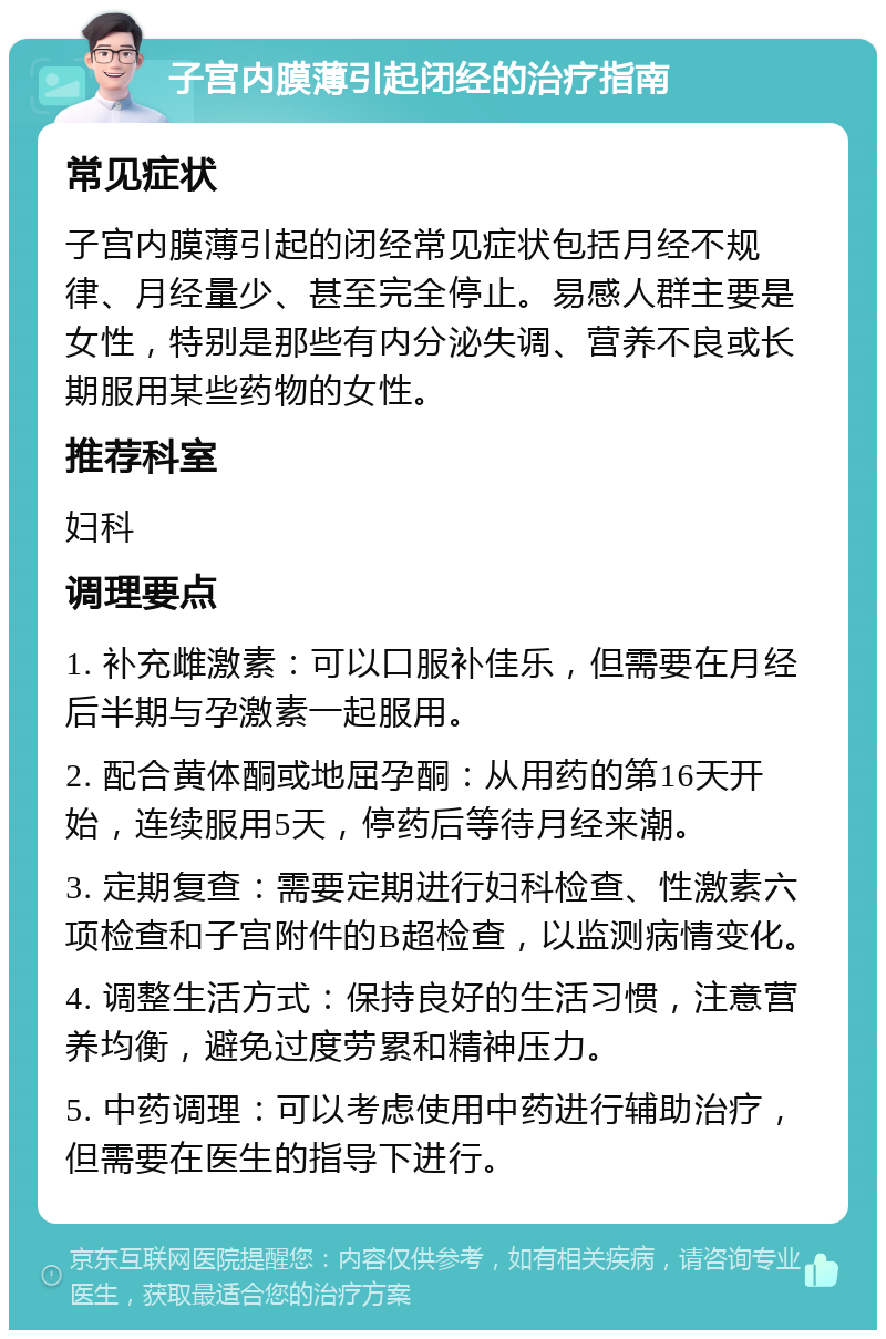 子宫内膜薄引起闭经的治疗指南 常见症状 子宫内膜薄引起的闭经常见症状包括月经不规律、月经量少、甚至完全停止。易感人群主要是女性，特别是那些有内分泌失调、营养不良或长期服用某些药物的女性。 推荐科室 妇科 调理要点 1. 补充雌激素：可以口服补佳乐，但需要在月经后半期与孕激素一起服用。 2. 配合黄体酮或地屈孕酮：从用药的第16天开始，连续服用5天，停药后等待月经来潮。 3. 定期复查：需要定期进行妇科检查、性激素六项检查和子宫附件的B超检查，以监测病情变化。 4. 调整生活方式：保持良好的生活习惯，注意营养均衡，避免过度劳累和精神压力。 5. 中药调理：可以考虑使用中药进行辅助治疗，但需要在医生的指导下进行。