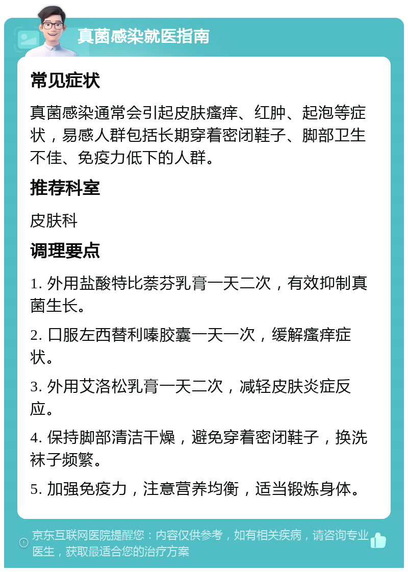 真菌感染就医指南 常见症状 真菌感染通常会引起皮肤瘙痒、红肿、起泡等症状，易感人群包括长期穿着密闭鞋子、脚部卫生不佳、免疫力低下的人群。 推荐科室 皮肤科 调理要点 1. 外用盐酸特比萘芬乳膏一天二次，有效抑制真菌生长。 2. 口服左西替利嗪胶囊一天一次，缓解瘙痒症状。 3. 外用艾洛松乳膏一天二次，减轻皮肤炎症反应。 4. 保持脚部清洁干燥，避免穿着密闭鞋子，换洗袜子频繁。 5. 加强免疫力，注意营养均衡，适当锻炼身体。