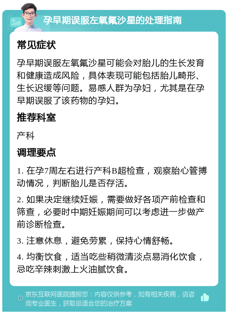 孕早期误服左氧氟沙星的处理指南 常见症状 孕早期误服左氧氟沙星可能会对胎儿的生长发育和健康造成风险，具体表现可能包括胎儿畸形、生长迟缓等问题。易感人群为孕妇，尤其是在孕早期误服了该药物的孕妇。 推荐科室 产科 调理要点 1. 在孕7周左右进行产科B超检查，观察胎心管搏动情况，判断胎儿是否存活。 2. 如果决定继续妊娠，需要做好各项产前检查和筛查，必要时中期妊娠期间可以考虑进一步做产前诊断检查。 3. 注意休息，避免劳累，保持心情舒畅。 4. 均衡饮食，适当吃些稍微清淡点易消化饮食，忌吃辛辣刺激上火油腻饮食。