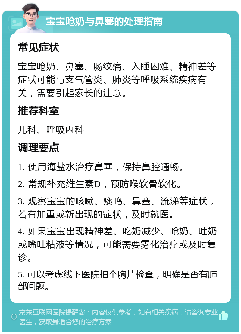 宝宝呛奶与鼻塞的处理指南 常见症状 宝宝呛奶、鼻塞、肠绞痛、入睡困难、精神差等症状可能与支气管炎、肺炎等呼吸系统疾病有关，需要引起家长的注意。 推荐科室 儿科、呼吸内科 调理要点 1. 使用海盐水治疗鼻塞，保持鼻腔通畅。 2. 常规补充维生素D，预防喉软骨软化。 3. 观察宝宝的咳嗽、痰鸣、鼻塞、流涕等症状，若有加重或新出现的症状，及时就医。 4. 如果宝宝出现精神差、吃奶减少、呛奶、吐奶或嘴吐粘液等情况，可能需要雾化治疗或及时复诊。 5. 可以考虑线下医院拍个胸片检查，明确是否有肺部问题。