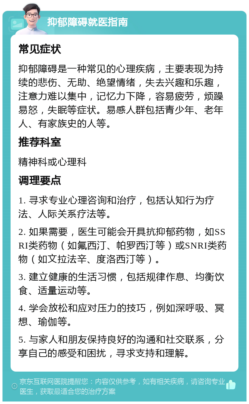 抑郁障碍就医指南 常见症状 抑郁障碍是一种常见的心理疾病，主要表现为持续的悲伤、无助、绝望情绪，失去兴趣和乐趣，注意力难以集中，记忆力下降，容易疲劳，烦躁易怒，失眠等症状。易感人群包括青少年、老年人、有家族史的人等。 推荐科室 精神科或心理科 调理要点 1. 寻求专业心理咨询和治疗，包括认知行为疗法、人际关系疗法等。 2. 如果需要，医生可能会开具抗抑郁药物，如SSRI类药物（如氟西汀、帕罗西汀等）或SNRI类药物（如文拉法辛、度洛西汀等）。 3. 建立健康的生活习惯，包括规律作息、均衡饮食、适量运动等。 4. 学会放松和应对压力的技巧，例如深呼吸、冥想、瑜伽等。 5. 与家人和朋友保持良好的沟通和社交联系，分享自己的感受和困扰，寻求支持和理解。