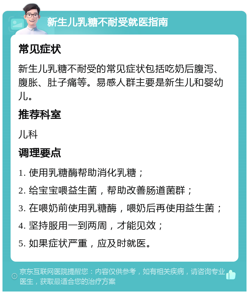 新生儿乳糖不耐受就医指南 常见症状 新生儿乳糖不耐受的常见症状包括吃奶后腹泻、腹胀、肚子痛等。易感人群主要是新生儿和婴幼儿。 推荐科室 儿科 调理要点 1. 使用乳糖酶帮助消化乳糖； 2. 给宝宝喂益生菌，帮助改善肠道菌群； 3. 在喂奶前使用乳糖酶，喂奶后再使用益生菌； 4. 坚持服用一到两周，才能见效； 5. 如果症状严重，应及时就医。