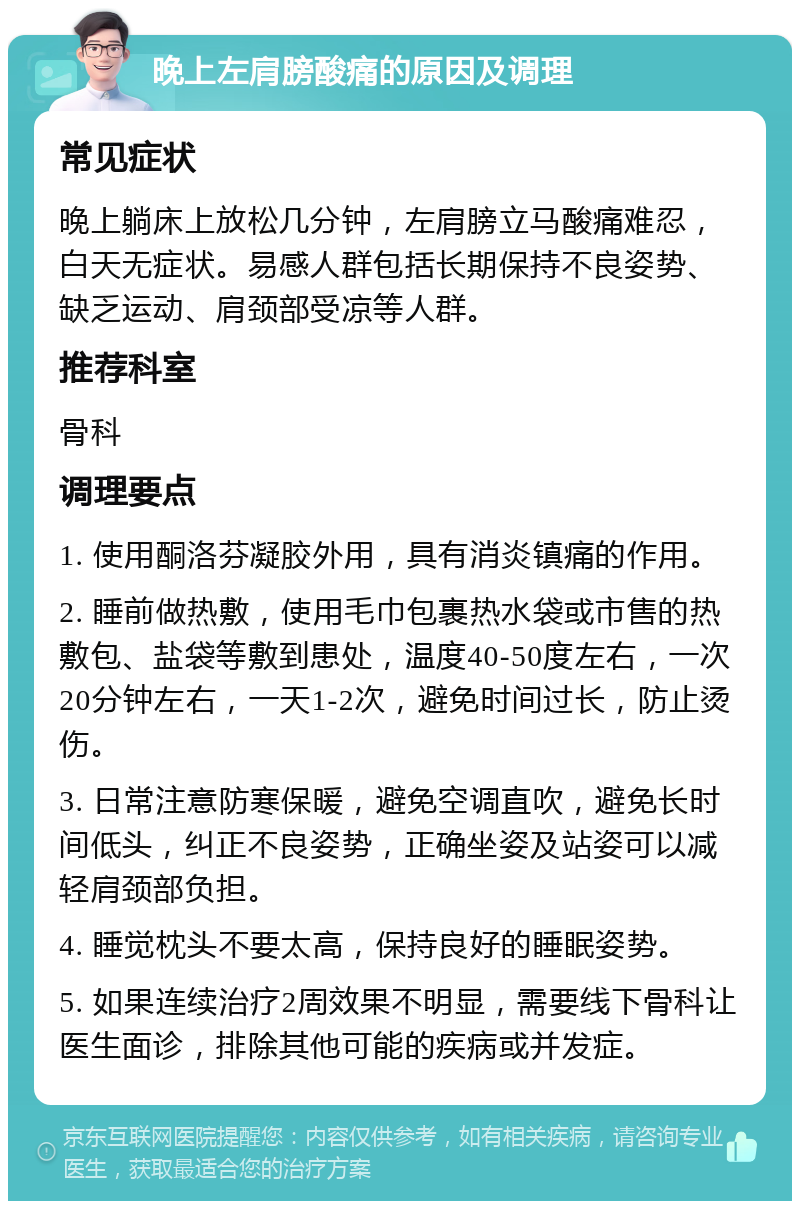 晚上左肩膀酸痛的原因及调理 常见症状 晚上躺床上放松几分钟，左肩膀立马酸痛难忍，白天无症状。易感人群包括长期保持不良姿势、缺乏运动、肩颈部受凉等人群。 推荐科室 骨科 调理要点 1. 使用酮洛芬凝胶外用，具有消炎镇痛的作用。 2. 睡前做热敷，使用毛巾包裹热水袋或市售的热敷包、盐袋等敷到患处，温度40-50度左右，一次20分钟左右，一天1-2次，避免时间过长，防止烫伤。 3. 日常注意防寒保暖，避免空调直吹，避免长时间低头，纠正不良姿势，正确坐姿及站姿可以减轻肩颈部负担。 4. 睡觉枕头不要太高，保持良好的睡眠姿势。 5. 如果连续治疗2周效果不明显，需要线下骨科让医生面诊，排除其他可能的疾病或并发症。