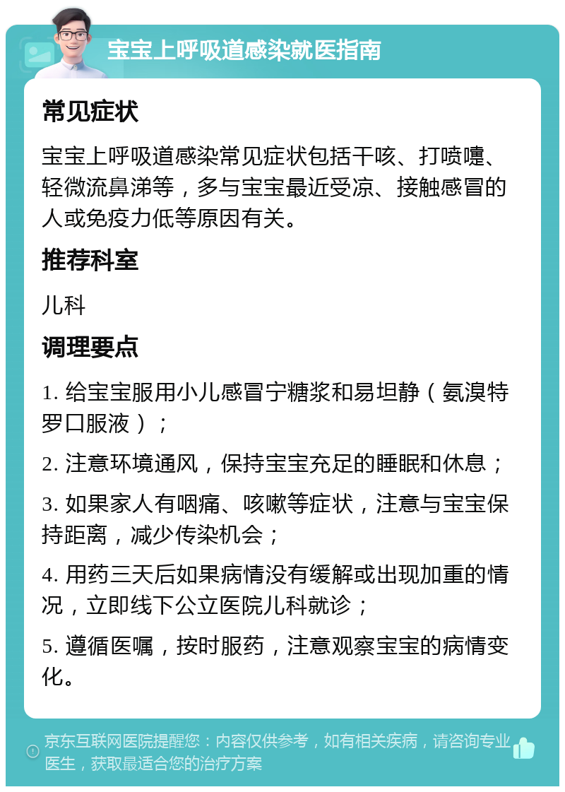 宝宝上呼吸道感染就医指南 常见症状 宝宝上呼吸道感染常见症状包括干咳、打喷嚏、轻微流鼻涕等，多与宝宝最近受凉、接触感冒的人或免疫力低等原因有关。 推荐科室 儿科 调理要点 1. 给宝宝服用小儿感冒宁糖浆和易坦静（氨溴特罗口服液）； 2. 注意环境通风，保持宝宝充足的睡眠和休息； 3. 如果家人有咽痛、咳嗽等症状，注意与宝宝保持距离，减少传染机会； 4. 用药三天后如果病情没有缓解或出现加重的情况，立即线下公立医院儿科就诊； 5. 遵循医嘱，按时服药，注意观察宝宝的病情变化。