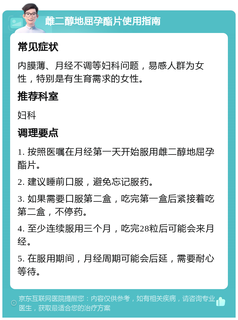 雌二醇地屈孕酯片使用指南 常见症状 内膜薄、月经不调等妇科问题，易感人群为女性，特别是有生育需求的女性。 推荐科室 妇科 调理要点 1. 按照医嘱在月经第一天开始服用雌二醇地屈孕酯片。 2. 建议睡前口服，避免忘记服药。 3. 如果需要口服第二盒，吃完第一盒后紧接着吃第二盒，不停药。 4. 至少连续服用三个月，吃完28粒后可能会来月经。 5. 在服用期间，月经周期可能会后延，需要耐心等待。