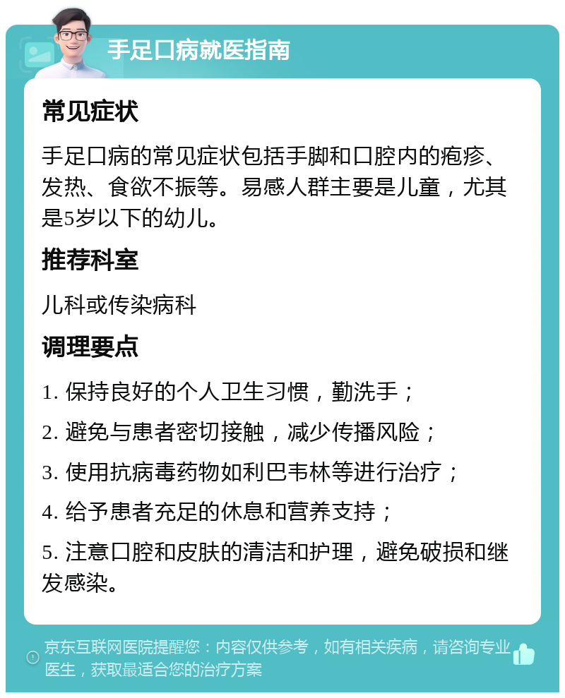 手足口病就医指南 常见症状 手足口病的常见症状包括手脚和口腔内的疱疹、发热、食欲不振等。易感人群主要是儿童，尤其是5岁以下的幼儿。 推荐科室 儿科或传染病科 调理要点 1. 保持良好的个人卫生习惯，勤洗手； 2. 避免与患者密切接触，减少传播风险； 3. 使用抗病毒药物如利巴韦林等进行治疗； 4. 给予患者充足的休息和营养支持； 5. 注意口腔和皮肤的清洁和护理，避免破损和继发感染。