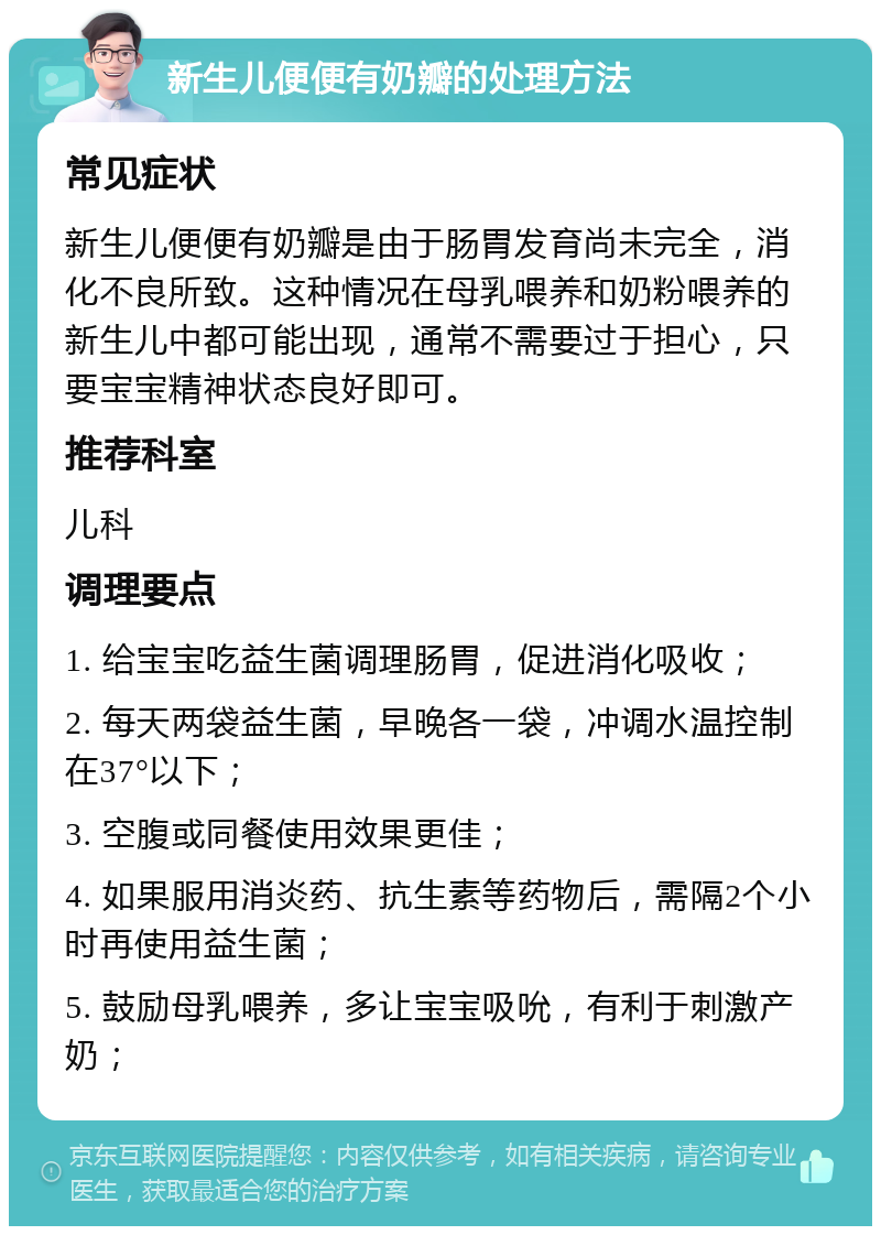 新生儿便便有奶瓣的处理方法 常见症状 新生儿便便有奶瓣是由于肠胃发育尚未完全，消化不良所致。这种情况在母乳喂养和奶粉喂养的新生儿中都可能出现，通常不需要过于担心，只要宝宝精神状态良好即可。 推荐科室 儿科 调理要点 1. 给宝宝吃益生菌调理肠胃，促进消化吸收； 2. 每天两袋益生菌，早晚各一袋，冲调水温控制在37°以下； 3. 空腹或同餐使用效果更佳； 4. 如果服用消炎药、抗生素等药物后，需隔2个小时再使用益生菌； 5. 鼓励母乳喂养，多让宝宝吸吮，有利于刺激产奶；