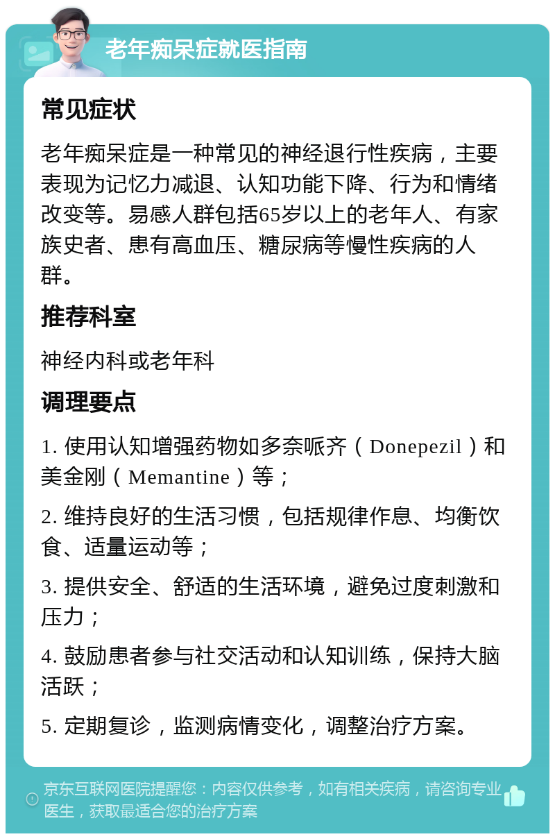 老年痴呆症就医指南 常见症状 老年痴呆症是一种常见的神经退行性疾病，主要表现为记忆力减退、认知功能下降、行为和情绪改变等。易感人群包括65岁以上的老年人、有家族史者、患有高血压、糖尿病等慢性疾病的人群。 推荐科室 神经内科或老年科 调理要点 1. 使用认知增强药物如多奈哌齐（Donepezil）和美金刚（Memantine）等； 2. 维持良好的生活习惯，包括规律作息、均衡饮食、适量运动等； 3. 提供安全、舒适的生活环境，避免过度刺激和压力； 4. 鼓励患者参与社交活动和认知训练，保持大脑活跃； 5. 定期复诊，监测病情变化，调整治疗方案。