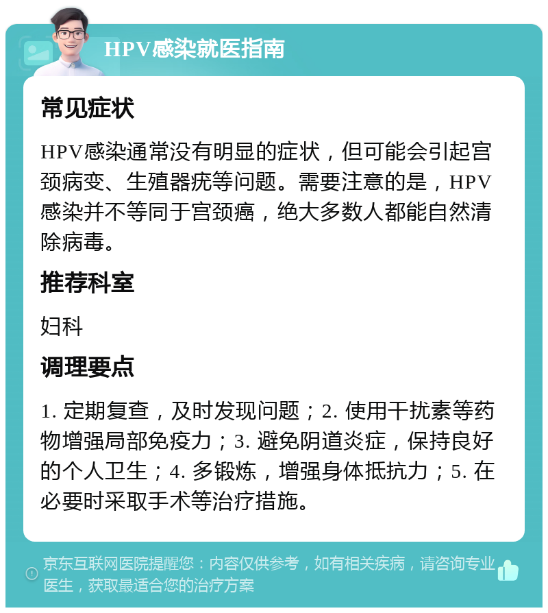 HPV感染就医指南 常见症状 HPV感染通常没有明显的症状，但可能会引起宫颈病变、生殖器疣等问题。需要注意的是，HPV感染并不等同于宫颈癌，绝大多数人都能自然清除病毒。 推荐科室 妇科 调理要点 1. 定期复查，及时发现问题；2. 使用干扰素等药物增强局部免疫力；3. 避免阴道炎症，保持良好的个人卫生；4. 多锻炼，增强身体抵抗力；5. 在必要时采取手术等治疗措施。