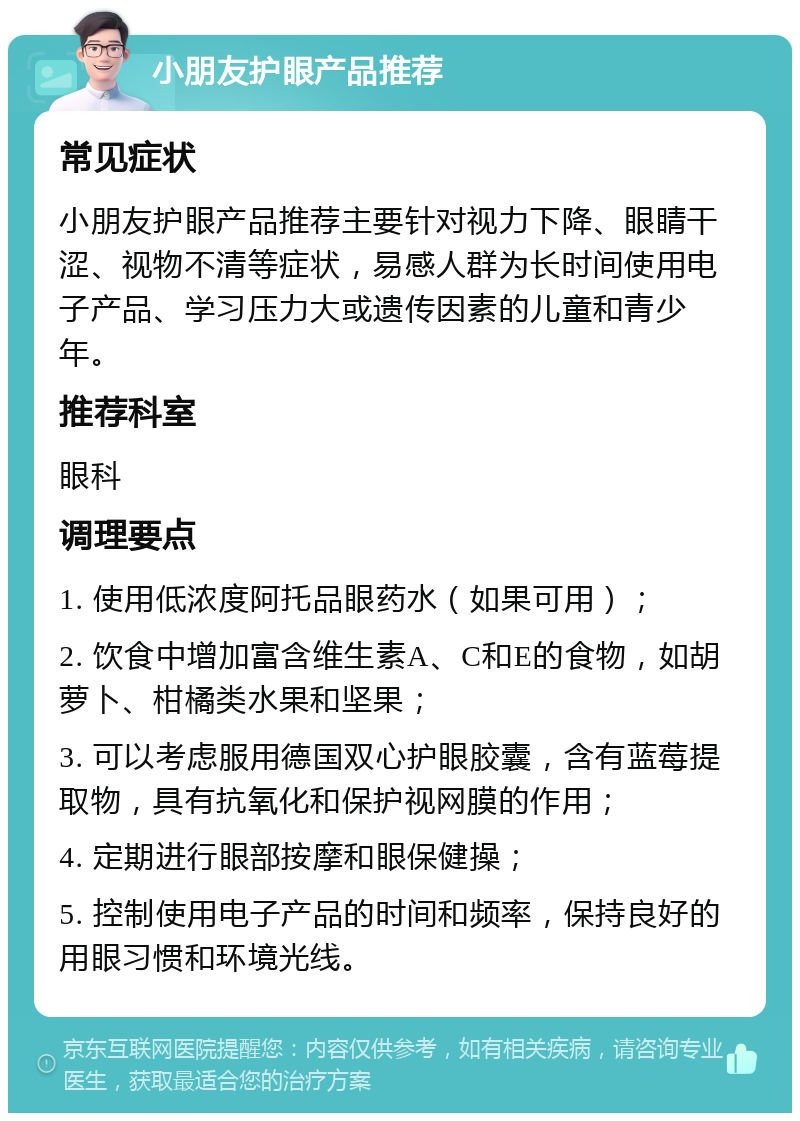 小朋友护眼产品推荐 常见症状 小朋友护眼产品推荐主要针对视力下降、眼睛干涩、视物不清等症状，易感人群为长时间使用电子产品、学习压力大或遗传因素的儿童和青少年。 推荐科室 眼科 调理要点 1. 使用低浓度阿托品眼药水（如果可用）； 2. 饮食中增加富含维生素A、C和E的食物，如胡萝卜、柑橘类水果和坚果； 3. 可以考虑服用德国双心护眼胶囊，含有蓝莓提取物，具有抗氧化和保护视网膜的作用； 4. 定期进行眼部按摩和眼保健操； 5. 控制使用电子产品的时间和频率，保持良好的用眼习惯和环境光线。