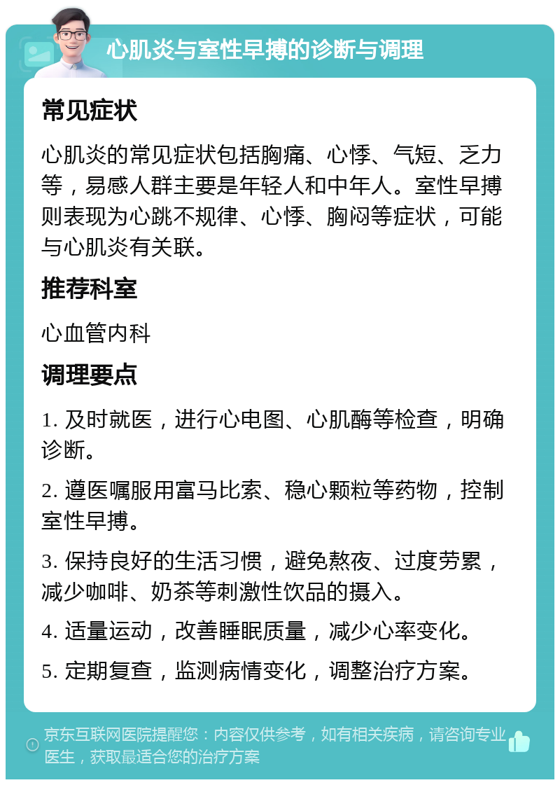 心肌炎与室性早搏的诊断与调理 常见症状 心肌炎的常见症状包括胸痛、心悸、气短、乏力等，易感人群主要是年轻人和中年人。室性早搏则表现为心跳不规律、心悸、胸闷等症状，可能与心肌炎有关联。 推荐科室 心血管内科 调理要点 1. 及时就医，进行心电图、心肌酶等检查，明确诊断。 2. 遵医嘱服用富马比索、稳心颗粒等药物，控制室性早搏。 3. 保持良好的生活习惯，避免熬夜、过度劳累，减少咖啡、奶茶等刺激性饮品的摄入。 4. 适量运动，改善睡眠质量，减少心率变化。 5. 定期复查，监测病情变化，调整治疗方案。