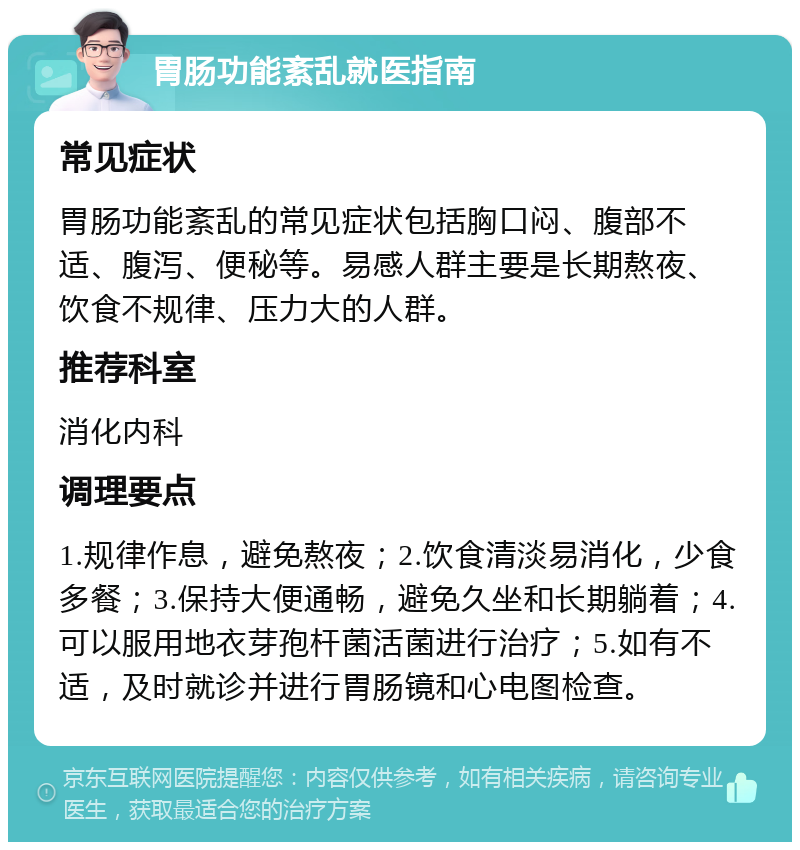 胃肠功能紊乱就医指南 常见症状 胃肠功能紊乱的常见症状包括胸口闷、腹部不适、腹泻、便秘等。易感人群主要是长期熬夜、饮食不规律、压力大的人群。 推荐科室 消化内科 调理要点 1.规律作息，避免熬夜；2.饮食清淡易消化，少食多餐；3.保持大便通畅，避免久坐和长期躺着；4.可以服用地衣芽孢杆菌活菌进行治疗；5.如有不适，及时就诊并进行胃肠镜和心电图检查。