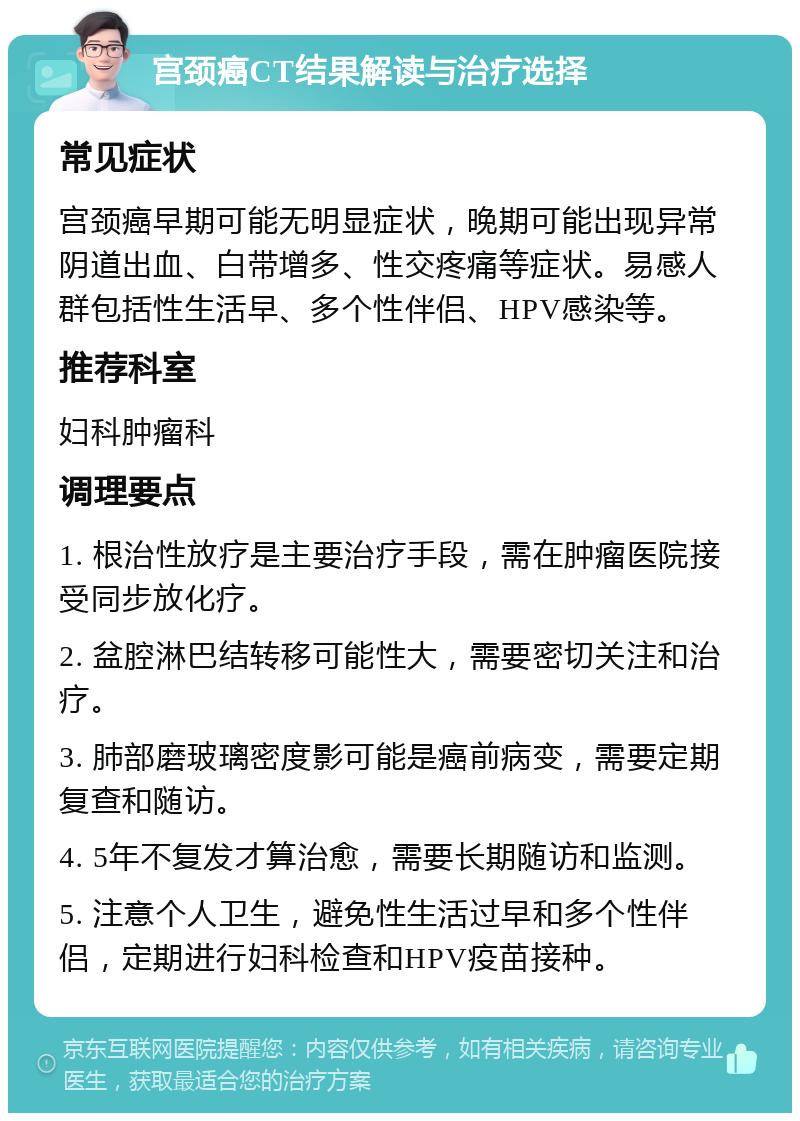 宫颈癌CT结果解读与治疗选择 常见症状 宫颈癌早期可能无明显症状，晚期可能出现异常阴道出血、白带增多、性交疼痛等症状。易感人群包括性生活早、多个性伴侣、HPV感染等。 推荐科室 妇科肿瘤科 调理要点 1. 根治性放疗是主要治疗手段，需在肿瘤医院接受同步放化疗。 2. 盆腔淋巴结转移可能性大，需要密切关注和治疗。 3. 肺部磨玻璃密度影可能是癌前病变，需要定期复查和随访。 4. 5年不复发才算治愈，需要长期随访和监测。 5. 注意个人卫生，避免性生活过早和多个性伴侣，定期进行妇科检查和HPV疫苗接种。