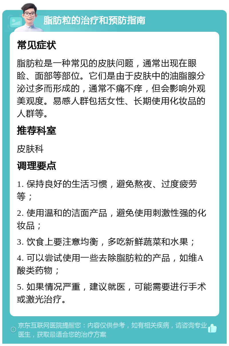 脂肪粒的治疗和预防指南 常见症状 脂肪粒是一种常见的皮肤问题，通常出现在眼睑、面部等部位。它们是由于皮肤中的油脂腺分泌过多而形成的，通常不痛不痒，但会影响外观美观度。易感人群包括女性、长期使用化妆品的人群等。 推荐科室 皮肤科 调理要点 1. 保持良好的生活习惯，避免熬夜、过度疲劳等； 2. 使用温和的洁面产品，避免使用刺激性强的化妆品； 3. 饮食上要注意均衡，多吃新鲜蔬菜和水果； 4. 可以尝试使用一些去除脂肪粒的产品，如维A酸类药物； 5. 如果情况严重，建议就医，可能需要进行手术或激光治疗。