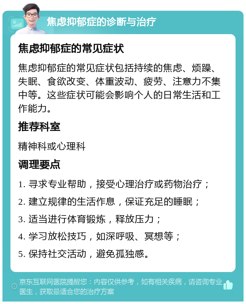 焦虑抑郁症的诊断与治疗 焦虑抑郁症的常见症状 焦虑抑郁症的常见症状包括持续的焦虑、烦躁、失眠、食欲改变、体重波动、疲劳、注意力不集中等。这些症状可能会影响个人的日常生活和工作能力。 推荐科室 精神科或心理科 调理要点 1. 寻求专业帮助，接受心理治疗或药物治疗； 2. 建立规律的生活作息，保证充足的睡眠； 3. 适当进行体育锻炼，释放压力； 4. 学习放松技巧，如深呼吸、冥想等； 5. 保持社交活动，避免孤独感。