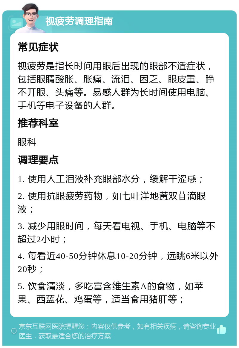 视疲劳调理指南 常见症状 视疲劳是指长时间用眼后出现的眼部不适症状，包括眼睛酸胀、胀痛、流泪、困乏、眼皮重、睁不开眼、头痛等。易感人群为长时间使用电脑、手机等电子设备的人群。 推荐科室 眼科 调理要点 1. 使用人工泪液补充眼部水分，缓解干涩感； 2. 使用抗眼疲劳药物，如七叶洋地黄双苷滴眼液； 3. 减少用眼时间，每天看电视、手机、电脑等不超过2小时； 4. 每看近40-50分钟休息10-20分钟，远眺6米以外20秒； 5. 饮食清淡，多吃富含维生素A的食物，如苹果、西蓝花、鸡蛋等，适当食用猪肝等；