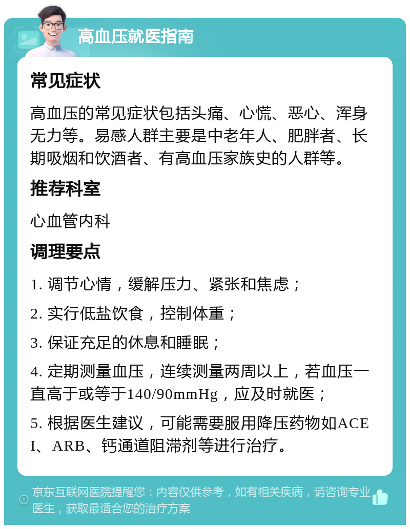 高血压就医指南 常见症状 高血压的常见症状包括头痛、心慌、恶心、浑身无力等。易感人群主要是中老年人、肥胖者、长期吸烟和饮酒者、有高血压家族史的人群等。 推荐科室 心血管内科 调理要点 1. 调节心情，缓解压力、紧张和焦虑； 2. 实行低盐饮食，控制体重； 3. 保证充足的休息和睡眠； 4. 定期测量血压，连续测量两周以上，若血压一直高于或等于140/90mmHg，应及时就医； 5. 根据医生建议，可能需要服用降压药物如ACEI、ARB、钙通道阻滞剂等进行治疗。