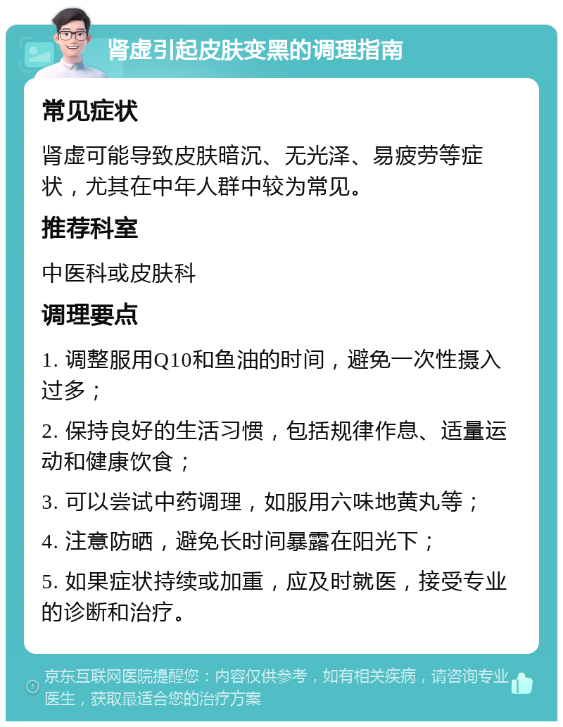 肾虚引起皮肤变黑的调理指南 常见症状 肾虚可能导致皮肤暗沉、无光泽、易疲劳等症状，尤其在中年人群中较为常见。 推荐科室 中医科或皮肤科 调理要点 1. 调整服用Q10和鱼油的时间，避免一次性摄入过多； 2. 保持良好的生活习惯，包括规律作息、适量运动和健康饮食； 3. 可以尝试中药调理，如服用六味地黄丸等； 4. 注意防晒，避免长时间暴露在阳光下； 5. 如果症状持续或加重，应及时就医，接受专业的诊断和治疗。