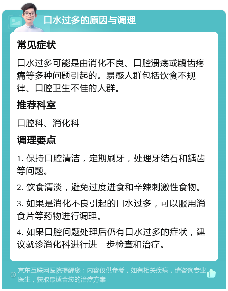 口水过多的原因与调理 常见症状 口水过多可能是由消化不良、口腔溃疡或龋齿疼痛等多种问题引起的。易感人群包括饮食不规律、口腔卫生不佳的人群。 推荐科室 口腔科、消化科 调理要点 1. 保持口腔清洁，定期刷牙，处理牙结石和龋齿等问题。 2. 饮食清淡，避免过度进食和辛辣刺激性食物。 3. 如果是消化不良引起的口水过多，可以服用消食片等药物进行调理。 4. 如果口腔问题处理后仍有口水过多的症状，建议就诊消化科进行进一步检查和治疗。