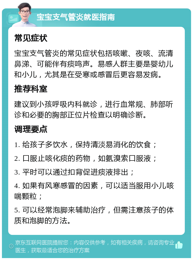 宝宝支气管炎就医指南 常见症状 宝宝支气管炎的常见症状包括咳嗽、夜咳、流清鼻涕、可能伴有痰鸣声。易感人群主要是婴幼儿和小儿，尤其是在受寒或感冒后更容易发病。 推荐科室 建议到小孩呼吸内科就诊，进行血常规、肺部听诊和必要的胸部正位片检查以明确诊断。 调理要点 1. 给孩子多饮水，保持清淡易消化的饮食； 2. 口服止咳化痰的药物，如氨溴索口服液； 3. 平时可以通过扣背促进痰液排出； 4. 如果有风寒感冒的因素，可以适当服用小儿咳喘颗粒； 5. 可以经常泡脚来辅助治疗，但需注意孩子的体质和泡脚的方法。