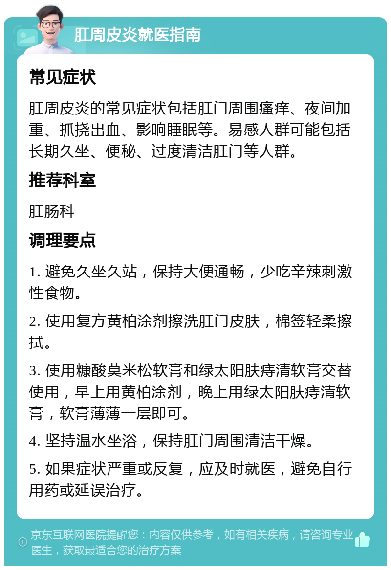 肛周皮炎就医指南 常见症状 肛周皮炎的常见症状包括肛门周围瘙痒、夜间加重、抓挠出血、影响睡眠等。易感人群可能包括长期久坐、便秘、过度清洁肛门等人群。 推荐科室 肛肠科 调理要点 1. 避免久坐久站，保持大便通畅，少吃辛辣刺激性食物。 2. 使用复方黄柏涂剂擦洗肛门皮肤，棉签轻柔擦拭。 3. 使用糠酸莫米松软膏和绿太阳肤痔清软膏交替使用，早上用黄柏涂剂，晚上用绿太阳肤痔清软膏，软膏薄薄一层即可。 4. 坚持温水坐浴，保持肛门周围清洁干燥。 5. 如果症状严重或反复，应及时就医，避免自行用药或延误治疗。