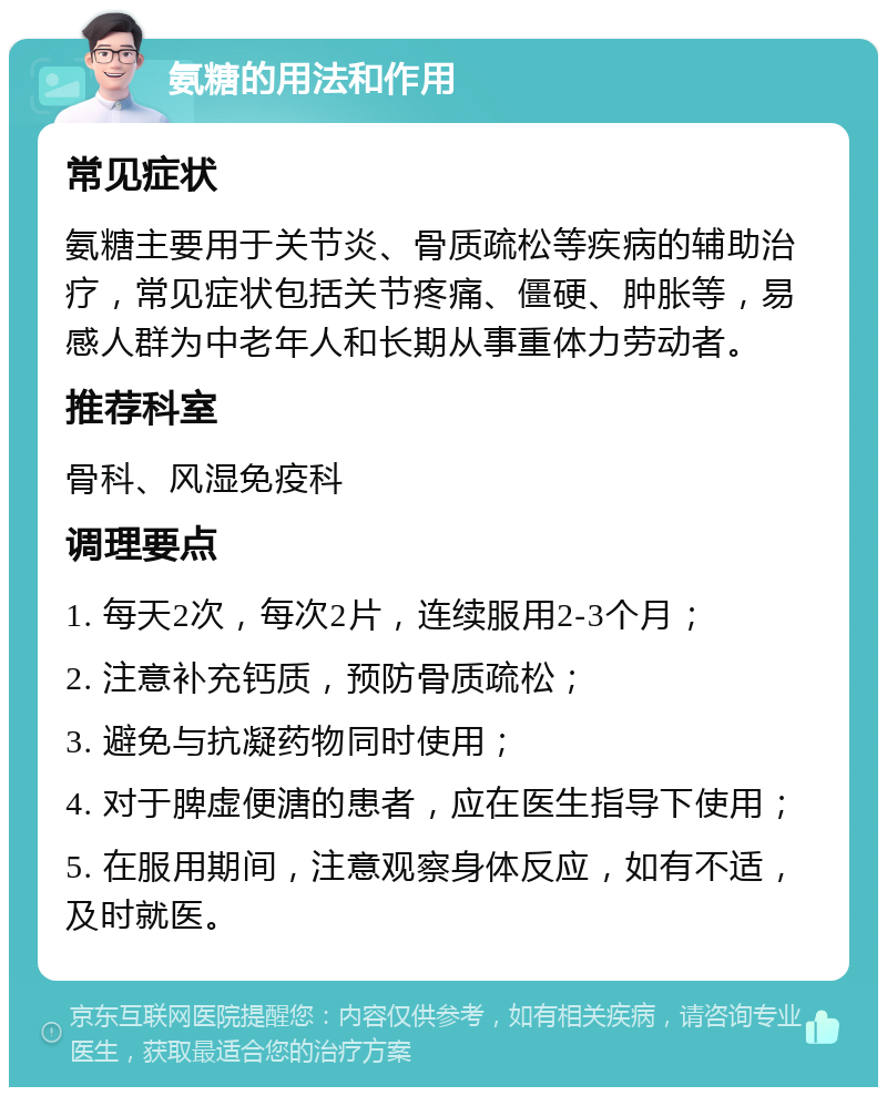 氨糖的用法和作用 常见症状 氨糖主要用于关节炎、骨质疏松等疾病的辅助治疗，常见症状包括关节疼痛、僵硬、肿胀等，易感人群为中老年人和长期从事重体力劳动者。 推荐科室 骨科、风湿免疫科 调理要点 1. 每天2次，每次2片，连续服用2-3个月； 2. 注意补充钙质，预防骨质疏松； 3. 避免与抗凝药物同时使用； 4. 对于脾虚便溏的患者，应在医生指导下使用； 5. 在服用期间，注意观察身体反应，如有不适，及时就医。