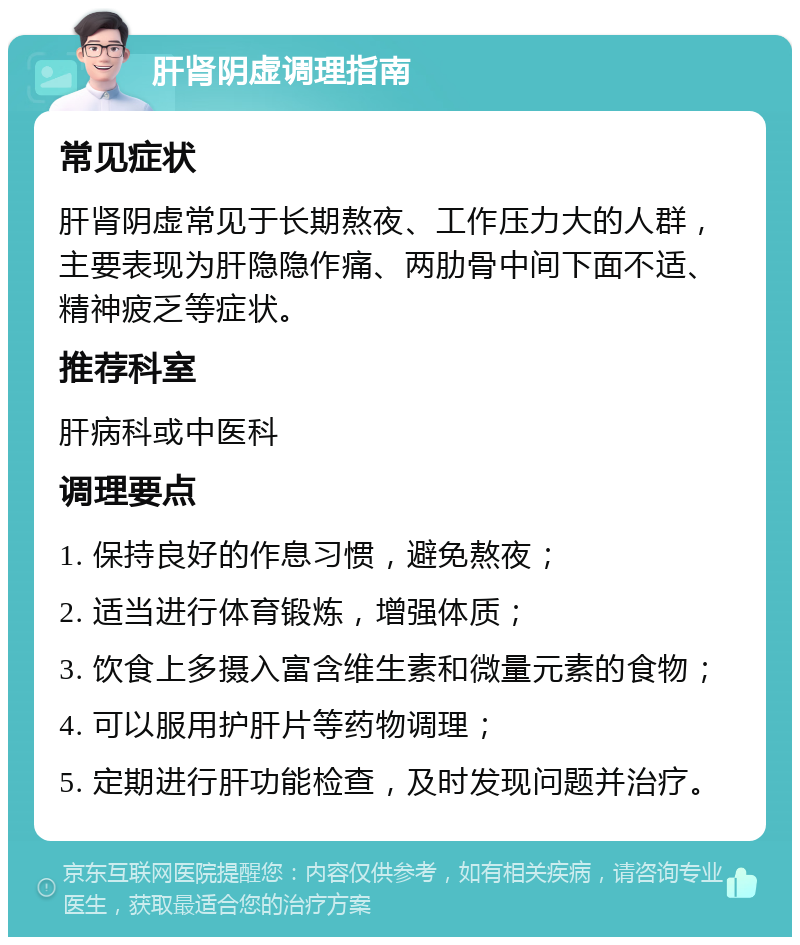 肝肾阴虚调理指南 常见症状 肝肾阴虚常见于长期熬夜、工作压力大的人群，主要表现为肝隐隐作痛、两肋骨中间下面不适、精神疲乏等症状。 推荐科室 肝病科或中医科 调理要点 1. 保持良好的作息习惯，避免熬夜； 2. 适当进行体育锻炼，增强体质； 3. 饮食上多摄入富含维生素和微量元素的食物； 4. 可以服用护肝片等药物调理； 5. 定期进行肝功能检查，及时发现问题并治疗。