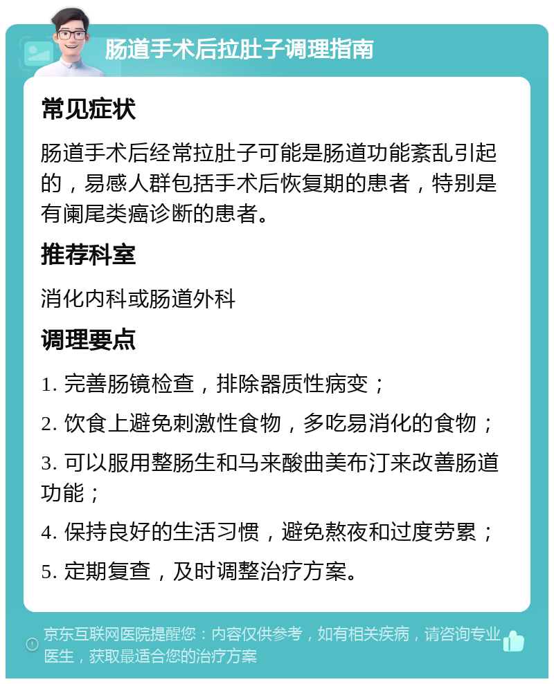 肠道手术后拉肚子调理指南 常见症状 肠道手术后经常拉肚子可能是肠道功能紊乱引起的，易感人群包括手术后恢复期的患者，特别是有阑尾类癌诊断的患者。 推荐科室 消化内科或肠道外科 调理要点 1. 完善肠镜检查，排除器质性病变； 2. 饮食上避免刺激性食物，多吃易消化的食物； 3. 可以服用整肠生和马来酸曲美布汀来改善肠道功能； 4. 保持良好的生活习惯，避免熬夜和过度劳累； 5. 定期复查，及时调整治疗方案。