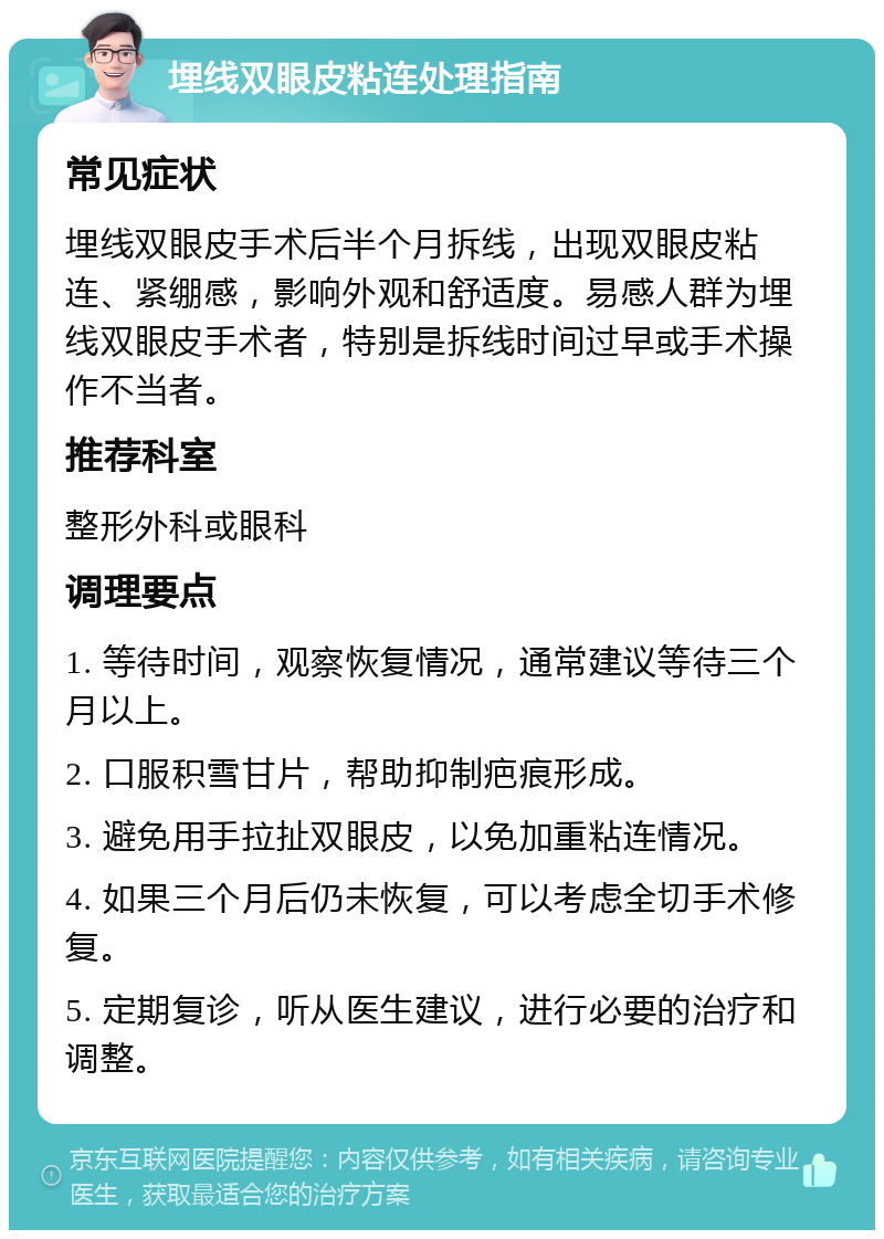 埋线双眼皮粘连处理指南 常见症状 埋线双眼皮手术后半个月拆线，出现双眼皮粘连、紧绷感，影响外观和舒适度。易感人群为埋线双眼皮手术者，特别是拆线时间过早或手术操作不当者。 推荐科室 整形外科或眼科 调理要点 1. 等待时间，观察恢复情况，通常建议等待三个月以上。 2. 口服积雪甘片，帮助抑制疤痕形成。 3. 避免用手拉扯双眼皮，以免加重粘连情况。 4. 如果三个月后仍未恢复，可以考虑全切手术修复。 5. 定期复诊，听从医生建议，进行必要的治疗和调整。