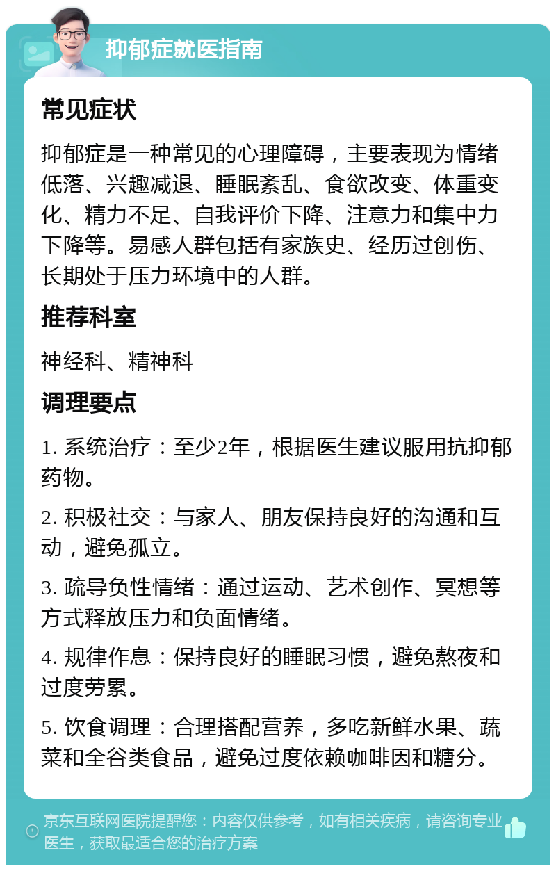 抑郁症就医指南 常见症状 抑郁症是一种常见的心理障碍，主要表现为情绪低落、兴趣减退、睡眠紊乱、食欲改变、体重变化、精力不足、自我评价下降、注意力和集中力下降等。易感人群包括有家族史、经历过创伤、长期处于压力环境中的人群。 推荐科室 神经科、精神科 调理要点 1. 系统治疗：至少2年，根据医生建议服用抗抑郁药物。 2. 积极社交：与家人、朋友保持良好的沟通和互动，避免孤立。 3. 疏导负性情绪：通过运动、艺术创作、冥想等方式释放压力和负面情绪。 4. 规律作息：保持良好的睡眠习惯，避免熬夜和过度劳累。 5. 饮食调理：合理搭配营养，多吃新鲜水果、蔬菜和全谷类食品，避免过度依赖咖啡因和糖分。