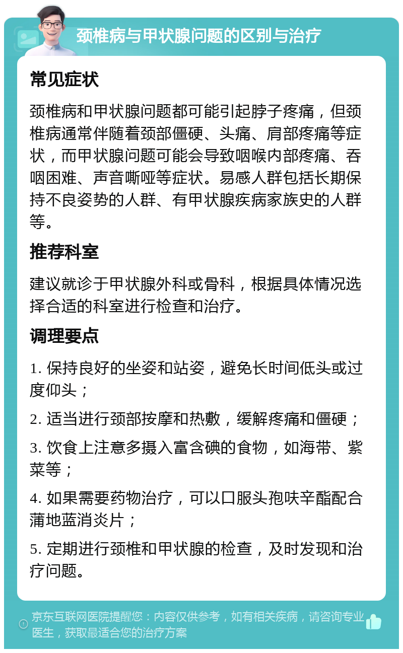 颈椎病与甲状腺问题的区别与治疗 常见症状 颈椎病和甲状腺问题都可能引起脖子疼痛，但颈椎病通常伴随着颈部僵硬、头痛、肩部疼痛等症状，而甲状腺问题可能会导致咽喉内部疼痛、吞咽困难、声音嘶哑等症状。易感人群包括长期保持不良姿势的人群、有甲状腺疾病家族史的人群等。 推荐科室 建议就诊于甲状腺外科或骨科，根据具体情况选择合适的科室进行检查和治疗。 调理要点 1. 保持良好的坐姿和站姿，避免长时间低头或过度仰头； 2. 适当进行颈部按摩和热敷，缓解疼痛和僵硬； 3. 饮食上注意多摄入富含碘的食物，如海带、紫菜等； 4. 如果需要药物治疗，可以口服头孢呋辛酯配合蒲地蓝消炎片； 5. 定期进行颈椎和甲状腺的检查，及时发现和治疗问题。