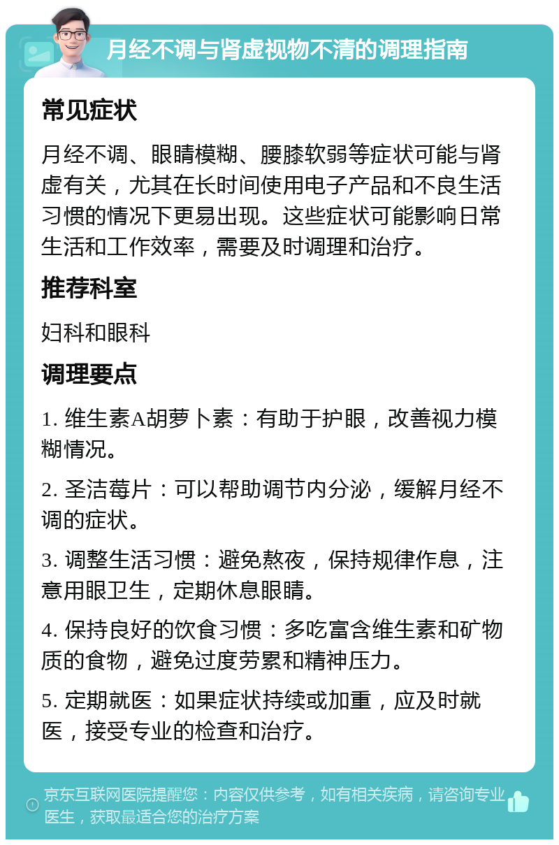 月经不调与肾虚视物不清的调理指南 常见症状 月经不调、眼睛模糊、腰膝软弱等症状可能与肾虚有关，尤其在长时间使用电子产品和不良生活习惯的情况下更易出现。这些症状可能影响日常生活和工作效率，需要及时调理和治疗。 推荐科室 妇科和眼科 调理要点 1. 维生素A胡萝卜素：有助于护眼，改善视力模糊情况。 2. 圣洁莓片：可以帮助调节内分泌，缓解月经不调的症状。 3. 调整生活习惯：避免熬夜，保持规律作息，注意用眼卫生，定期休息眼睛。 4. 保持良好的饮食习惯：多吃富含维生素和矿物质的食物，避免过度劳累和精神压力。 5. 定期就医：如果症状持续或加重，应及时就医，接受专业的检查和治疗。