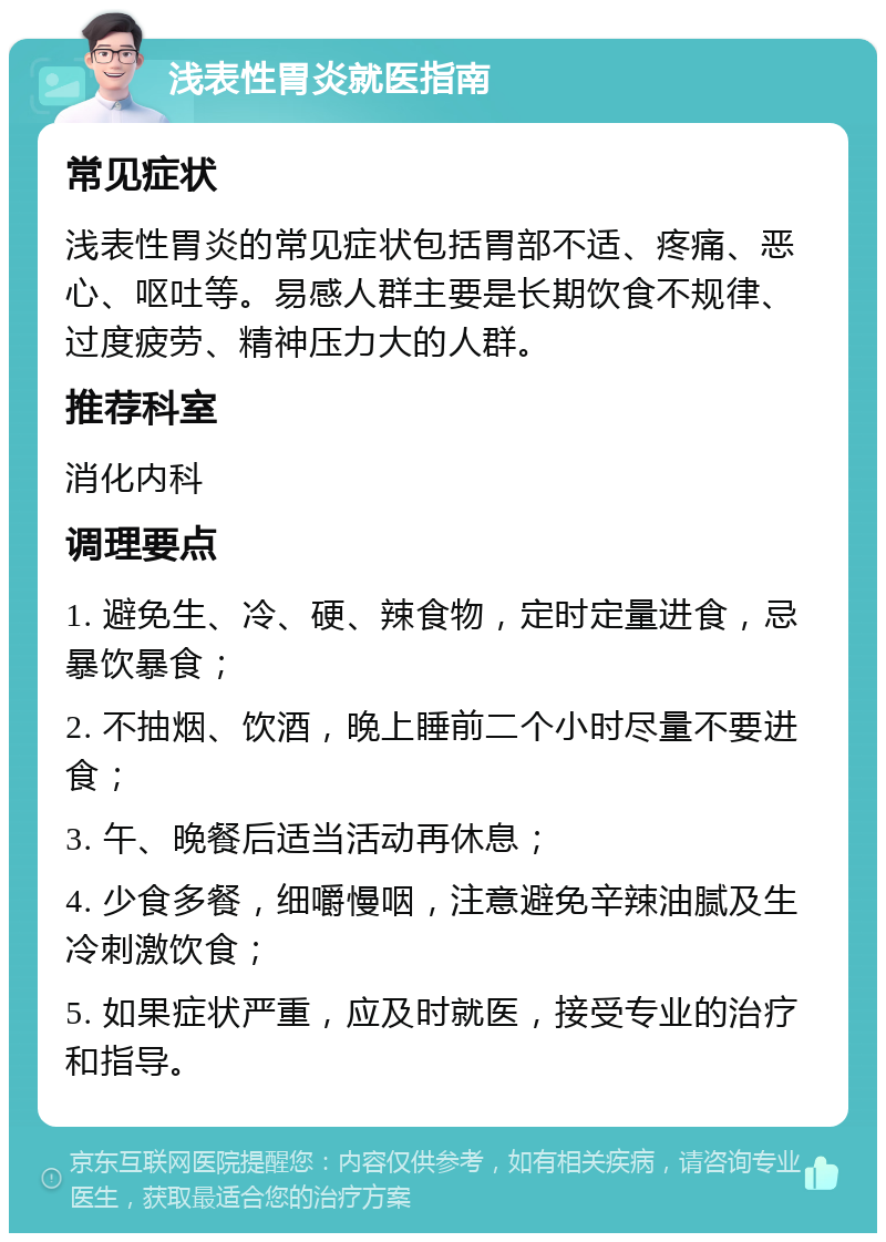 浅表性胃炎就医指南 常见症状 浅表性胃炎的常见症状包括胃部不适、疼痛、恶心、呕吐等。易感人群主要是长期饮食不规律、过度疲劳、精神压力大的人群。 推荐科室 消化内科 调理要点 1. 避免生、冷、硬、辣食物，定时定量进食，忌暴饮暴食； 2. 不抽烟、饮酒，晚上睡前二个小时尽量不要进食； 3. 午、晚餐后适当活动再休息； 4. 少食多餐，细嚼慢咽，注意避免辛辣油腻及生冷刺激饮食； 5. 如果症状严重，应及时就医，接受专业的治疗和指导。