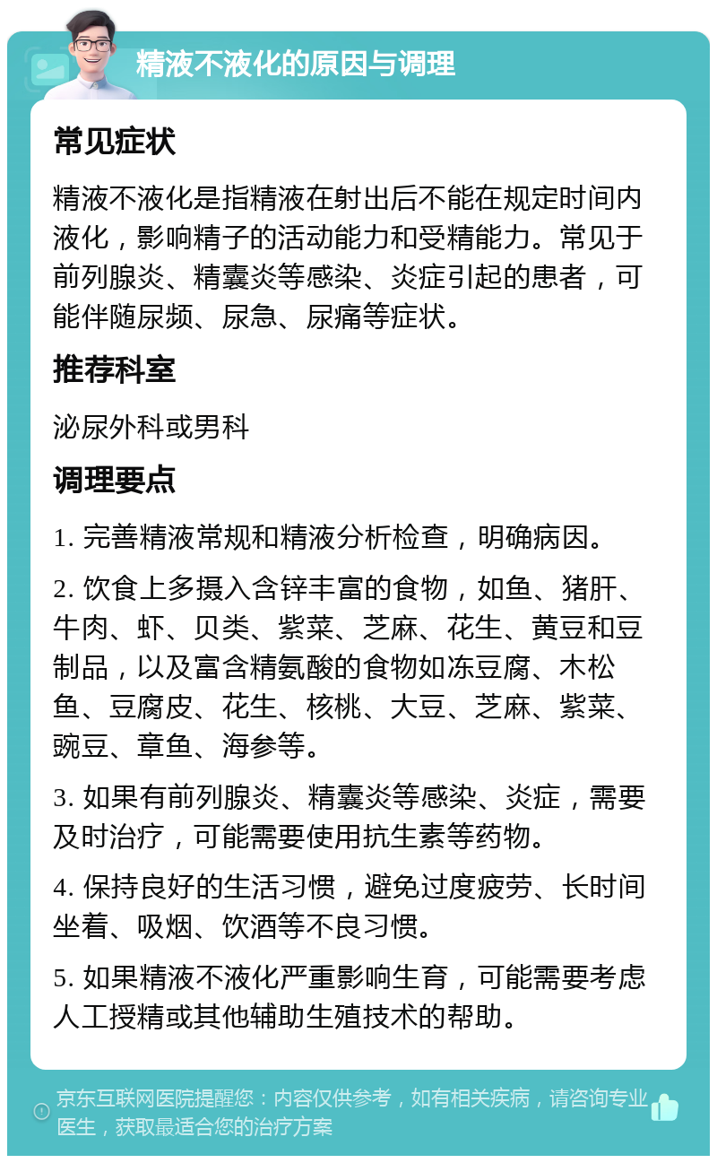 精液不液化的原因与调理 常见症状 精液不液化是指精液在射出后不能在规定时间内液化，影响精子的活动能力和受精能力。常见于前列腺炎、精囊炎等感染、炎症引起的患者，可能伴随尿频、尿急、尿痛等症状。 推荐科室 泌尿外科或男科 调理要点 1. 完善精液常规和精液分析检查，明确病因。 2. 饮食上多摄入含锌丰富的食物，如鱼、猪肝、牛肉、虾、贝类、紫菜、芝麻、花生、黄豆和豆制品，以及富含精氨酸的食物如冻豆腐、木松鱼、豆腐皮、花生、核桃、大豆、芝麻、紫菜、豌豆、章鱼、海参等。 3. 如果有前列腺炎、精囊炎等感染、炎症，需要及时治疗，可能需要使用抗生素等药物。 4. 保持良好的生活习惯，避免过度疲劳、长时间坐着、吸烟、饮酒等不良习惯。 5. 如果精液不液化严重影响生育，可能需要考虑人工授精或其他辅助生殖技术的帮助。