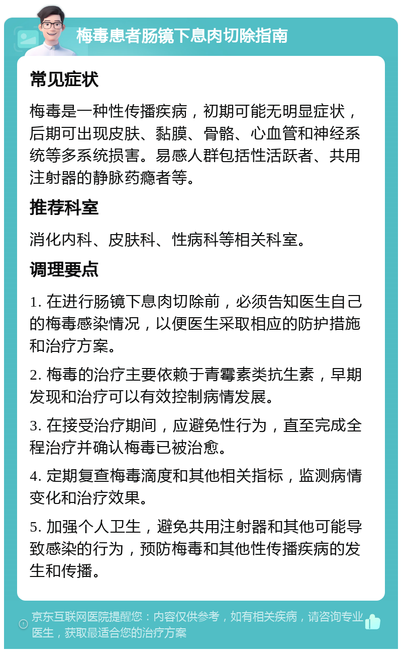 梅毒患者肠镜下息肉切除指南 常见症状 梅毒是一种性传播疾病，初期可能无明显症状，后期可出现皮肤、黏膜、骨骼、心血管和神经系统等多系统损害。易感人群包括性活跃者、共用注射器的静脉药瘾者等。 推荐科室 消化内科、皮肤科、性病科等相关科室。 调理要点 1. 在进行肠镜下息肉切除前，必须告知医生自己的梅毒感染情况，以便医生采取相应的防护措施和治疗方案。 2. 梅毒的治疗主要依赖于青霉素类抗生素，早期发现和治疗可以有效控制病情发展。 3. 在接受治疗期间，应避免性行为，直至完成全程治疗并确认梅毒已被治愈。 4. 定期复查梅毒滴度和其他相关指标，监测病情变化和治疗效果。 5. 加强个人卫生，避免共用注射器和其他可能导致感染的行为，预防梅毒和其他性传播疾病的发生和传播。