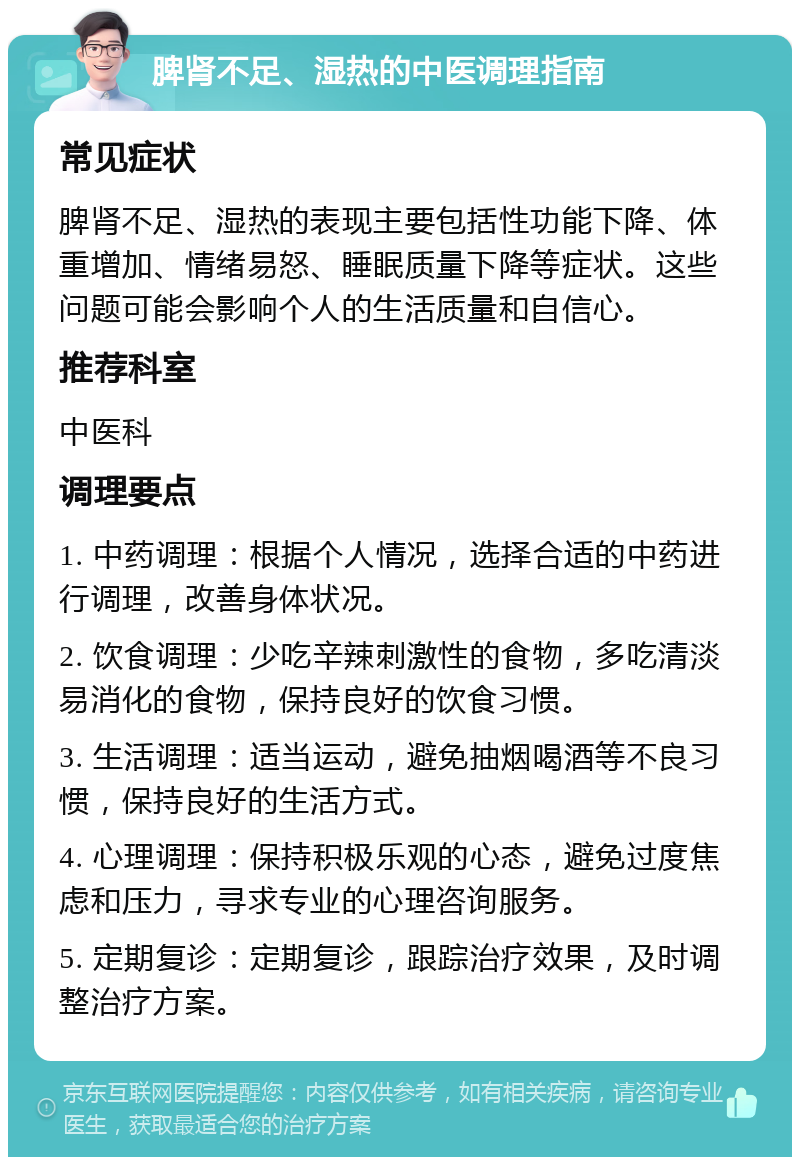 脾肾不足、湿热的中医调理指南 常见症状 脾肾不足、湿热的表现主要包括性功能下降、体重增加、情绪易怒、睡眠质量下降等症状。这些问题可能会影响个人的生活质量和自信心。 推荐科室 中医科 调理要点 1. 中药调理：根据个人情况，选择合适的中药进行调理，改善身体状况。 2. 饮食调理：少吃辛辣刺激性的食物，多吃清淡易消化的食物，保持良好的饮食习惯。 3. 生活调理：适当运动，避免抽烟喝酒等不良习惯，保持良好的生活方式。 4. 心理调理：保持积极乐观的心态，避免过度焦虑和压力，寻求专业的心理咨询服务。 5. 定期复诊：定期复诊，跟踪治疗效果，及时调整治疗方案。