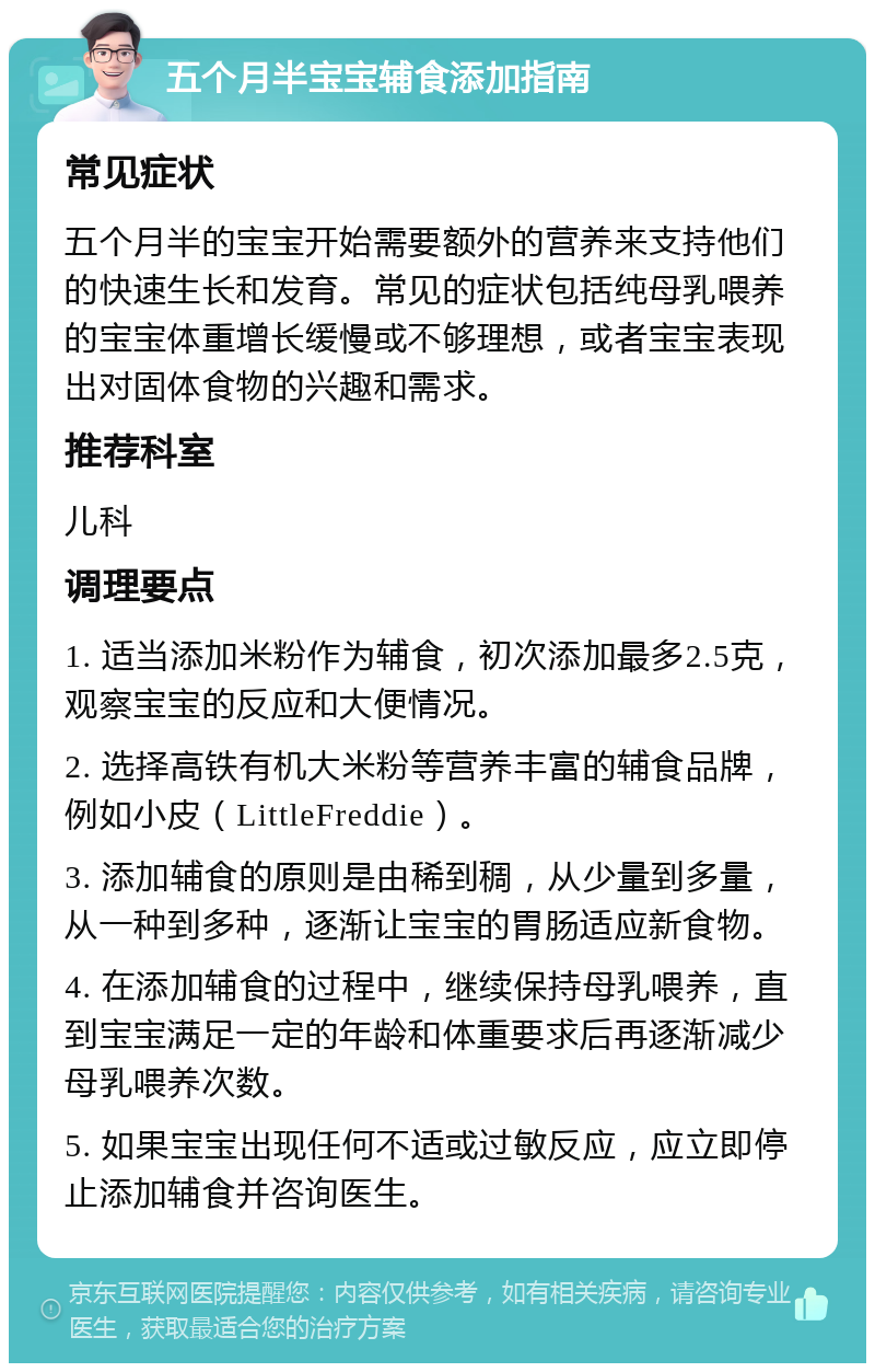 五个月半宝宝辅食添加指南 常见症状 五个月半的宝宝开始需要额外的营养来支持他们的快速生长和发育。常见的症状包括纯母乳喂养的宝宝体重增长缓慢或不够理想，或者宝宝表现出对固体食物的兴趣和需求。 推荐科室 儿科 调理要点 1. 适当添加米粉作为辅食，初次添加最多2.5克，观察宝宝的反应和大便情况。 2. 选择高铁有机大米粉等营养丰富的辅食品牌，例如小皮（LittleFreddie）。 3. 添加辅食的原则是由稀到稠，从少量到多量，从一种到多种，逐渐让宝宝的胃肠适应新食物。 4. 在添加辅食的过程中，继续保持母乳喂养，直到宝宝满足一定的年龄和体重要求后再逐渐减少母乳喂养次数。 5. 如果宝宝出现任何不适或过敏反应，应立即停止添加辅食并咨询医生。