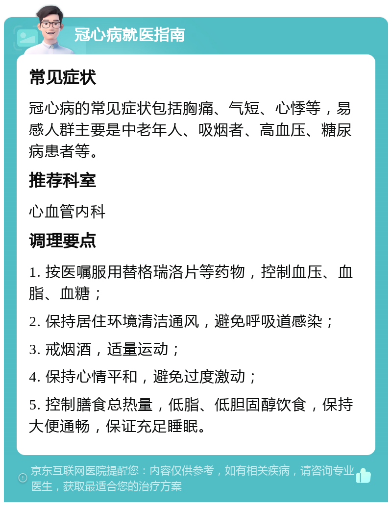 冠心病就医指南 常见症状 冠心病的常见症状包括胸痛、气短、心悸等，易感人群主要是中老年人、吸烟者、高血压、糖尿病患者等。 推荐科室 心血管内科 调理要点 1. 按医嘱服用替格瑞洛片等药物，控制血压、血脂、血糖； 2. 保持居住环境清洁通风，避免呼吸道感染； 3. 戒烟酒，适量运动； 4. 保持心情平和，避免过度激动； 5. 控制膳食总热量，低脂、低胆固醇饮食，保持大便通畅，保证充足睡眠。