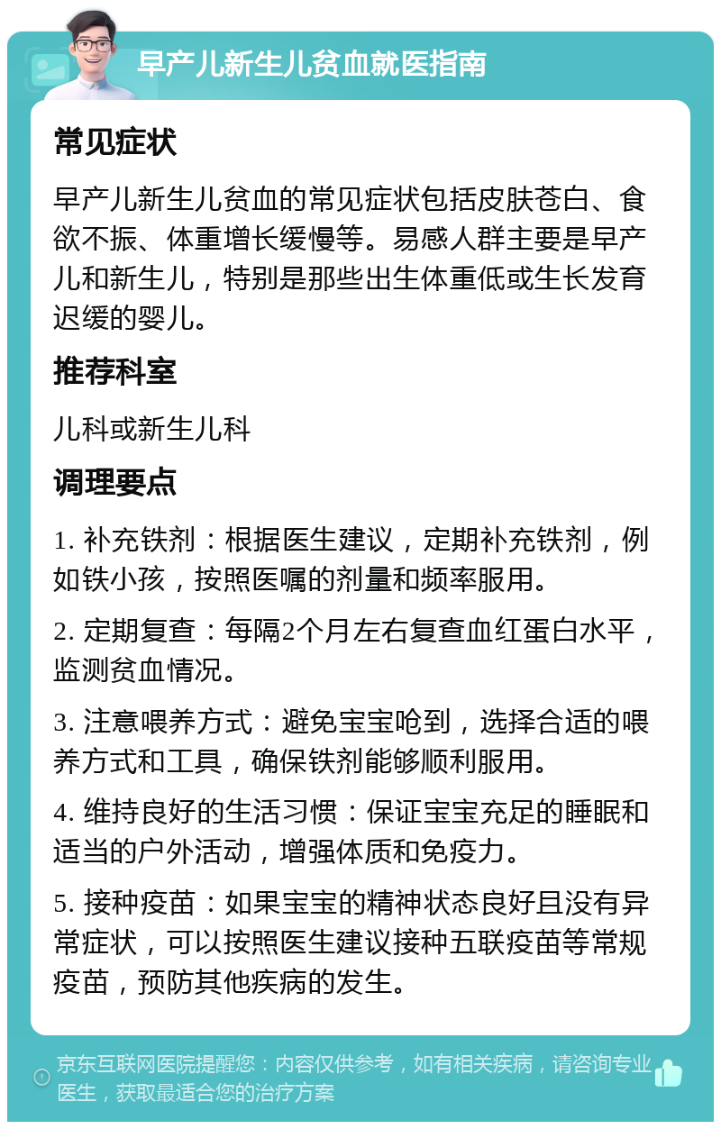 早产儿新生儿贫血就医指南 常见症状 早产儿新生儿贫血的常见症状包括皮肤苍白、食欲不振、体重增长缓慢等。易感人群主要是早产儿和新生儿，特别是那些出生体重低或生长发育迟缓的婴儿。 推荐科室 儿科或新生儿科 调理要点 1. 补充铁剂：根据医生建议，定期补充铁剂，例如铁小孩，按照医嘱的剂量和频率服用。 2. 定期复查：每隔2个月左右复查血红蛋白水平，监测贫血情况。 3. 注意喂养方式：避免宝宝呛到，选择合适的喂养方式和工具，确保铁剂能够顺利服用。 4. 维持良好的生活习惯：保证宝宝充足的睡眠和适当的户外活动，增强体质和免疫力。 5. 接种疫苗：如果宝宝的精神状态良好且没有异常症状，可以按照医生建议接种五联疫苗等常规疫苗，预防其他疾病的发生。