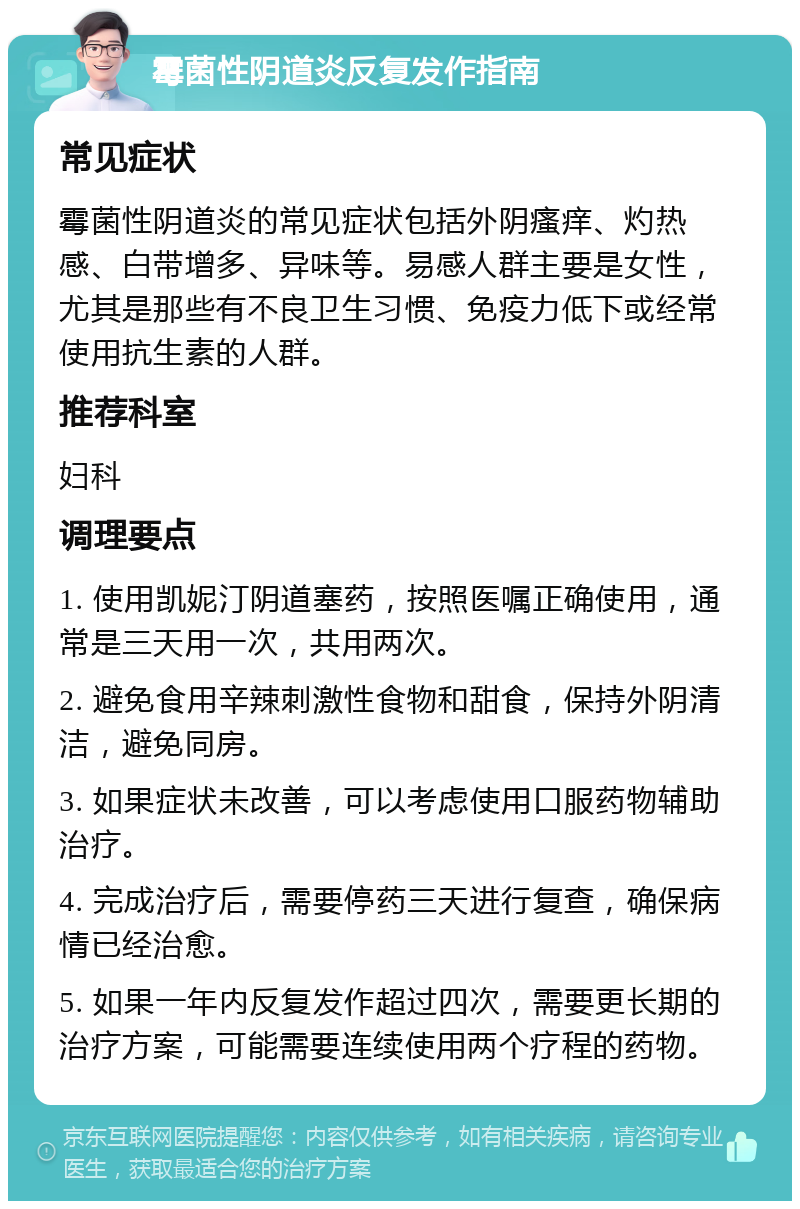 霉菌性阴道炎反复发作指南 常见症状 霉菌性阴道炎的常见症状包括外阴瘙痒、灼热感、白带增多、异味等。易感人群主要是女性，尤其是那些有不良卫生习惯、免疫力低下或经常使用抗生素的人群。 推荐科室 妇科 调理要点 1. 使用凯妮汀阴道塞药，按照医嘱正确使用，通常是三天用一次，共用两次。 2. 避免食用辛辣刺激性食物和甜食，保持外阴清洁，避免同房。 3. 如果症状未改善，可以考虑使用口服药物辅助治疗。 4. 完成治疗后，需要停药三天进行复查，确保病情已经治愈。 5. 如果一年内反复发作超过四次，需要更长期的治疗方案，可能需要连续使用两个疗程的药物。