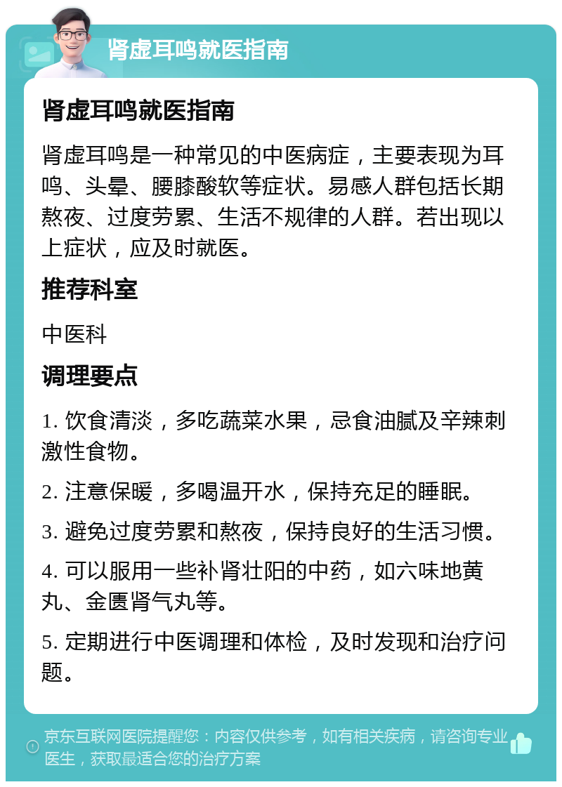 肾虚耳鸣就医指南 肾虚耳鸣就医指南 肾虚耳鸣是一种常见的中医病症，主要表现为耳鸣、头晕、腰膝酸软等症状。易感人群包括长期熬夜、过度劳累、生活不规律的人群。若出现以上症状，应及时就医。 推荐科室 中医科 调理要点 1. 饮食清淡，多吃蔬菜水果，忌食油腻及辛辣刺激性食物。 2. 注意保暖，多喝温开水，保持充足的睡眠。 3. 避免过度劳累和熬夜，保持良好的生活习惯。 4. 可以服用一些补肾壮阳的中药，如六味地黄丸、金匮肾气丸等。 5. 定期进行中医调理和体检，及时发现和治疗问题。