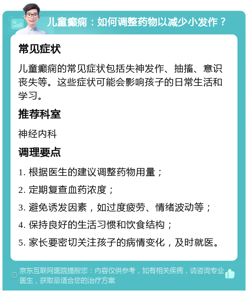 儿童癫痫：如何调整药物以减少小发作？ 常见症状 儿童癫痫的常见症状包括失神发作、抽搐、意识丧失等。这些症状可能会影响孩子的日常生活和学习。 推荐科室 神经内科 调理要点 1. 根据医生的建议调整药物用量； 2. 定期复查血药浓度； 3. 避免诱发因素，如过度疲劳、情绪波动等； 4. 保持良好的生活习惯和饮食结构； 5. 家长要密切关注孩子的病情变化，及时就医。