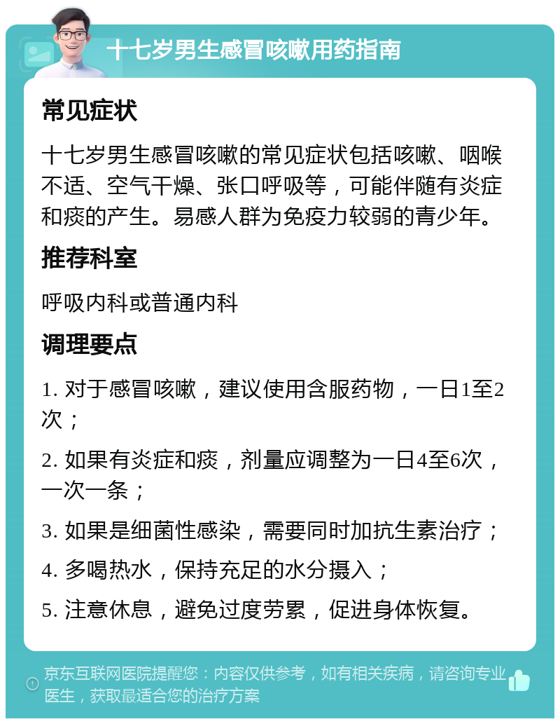 十七岁男生感冒咳嗽用药指南 常见症状 十七岁男生感冒咳嗽的常见症状包括咳嗽、咽喉不适、空气干燥、张口呼吸等，可能伴随有炎症和痰的产生。易感人群为免疫力较弱的青少年。 推荐科室 呼吸内科或普通内科 调理要点 1. 对于感冒咳嗽，建议使用含服药物，一日1至2次； 2. 如果有炎症和痰，剂量应调整为一日4至6次，一次一条； 3. 如果是细菌性感染，需要同时加抗生素治疗； 4. 多喝热水，保持充足的水分摄入； 5. 注意休息，避免过度劳累，促进身体恢复。