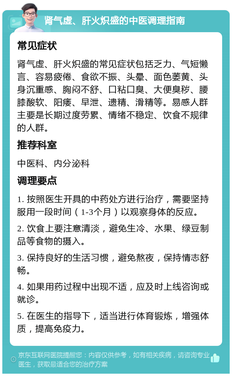 肾气虚、肝火炽盛的中医调理指南 常见症状 肾气虚、肝火炽盛的常见症状包括乏力、气短懒言、容易疲倦、食欲不振、头晕、面色萎黄、头身沉重感、胸闷不舒、口粘口臭、大便臭秽、腰膝酸软、阳痿、早泄、遗精、滑精等。易感人群主要是长期过度劳累、情绪不稳定、饮食不规律的人群。 推荐科室 中医科、内分泌科 调理要点 1. 按照医生开具的中药处方进行治疗，需要坚持服用一段时间（1-3个月）以观察身体的反应。 2. 饮食上要注意清淡，避免生冷、水果、绿豆制品等食物的摄入。 3. 保持良好的生活习惯，避免熬夜，保持情志舒畅。 4. 如果用药过程中出现不适，应及时上线咨询或就诊。 5. 在医生的指导下，适当进行体育锻炼，增强体质，提高免疫力。